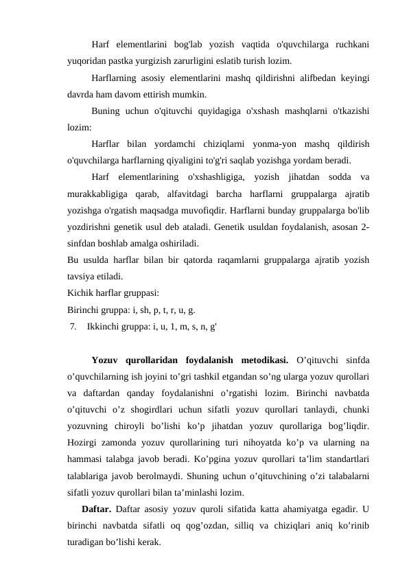 Harf  elementlarini  bog'lab  yozish  vaqtida  o'quvchilarga  ruchkani
yuqoridan pastka yurgizish zarurligini eslatib turish lozim.
Harflarning asosiy elementlarini mashq qildirishni alifbedan keyingi
davrda ham davom ettirish mumkin.
Buning  uchun  o'qituvchi  quyidagiga  o'xshash  mashqlarni  o'tkazishi
lozim:
Harflar  bilan  yordamchi  chiziqlarni  yonma-yon  mashq  qildirish
o'quvchilarga harflarning qiyaligini to'g'ri saqlab yozishga yordam beradi.
Harf  elementlarining  o'xshashligiga,  yozish  jihatdan  sodda  va
murakkabligiga  qarab,  alfavitdagi  barcha  harflarni  gruppalarga  ajratib
yozishga o'rgatish maqsadga muvofiqdir. Harflarni bunday gruppalarga bo'lib
yozdirishni genetik usul deb ataladi. Genetik usuldan foydalanish, asosan 2-
sinfdan boshlab amalga oshiriladi.
Bu usulda harflar bilan bir qatorda raqamlarni gruppalarga ajratib yozish
tavsiya etiladi.
Kichik harflar gruppasi:
Birinchi gruppa: i, sh, p, t, r, u, g.
7.   Ikkinchi gruppa: i, u, 1, m, s, n, g'
Yozuv  qurollaridan  foydalanish  metodikasi.  O’qituvchi  sinfda
o’quvchilarning ish joyini to’gri tashkil etgandan so’ng ularga yozuv qurollari
va  daftardan  qanday  foydalanishni  o’rgatishi  lozim.  Birinchi  navbatda
o’qituvchi  o’z  shogirdlari  uchun  sifatli  yozuv  qurollari  tanlaydi,  chunki
yozuvning  chiroyli  bo’lishi  ko’p  jihatdan  yozuv  qurollariga  bog’liqdir.
Hozirgi zamonda yozuv qurollarining turi nihoyatda ko’p va ularning na
hammasi talabga javob beradi. Ko’pgina yozuv qurollari ta’lim standartlari
talablariga javob berolmaydi. Shuning uchun o’qituvchining o’zi talabalarni
sifatli yozuv qurollari bilan ta’minlashi lozim.
Daftar.  Daftar asosiy yozuv quroli sifatida katta ahamiyatga egadir. U
birinchi  navbatda  sifatli  oq  qog’ozdan,  silliq  va  chiziqlari  aniq  ko’rinib
turadigan bo’lishi kerak.
