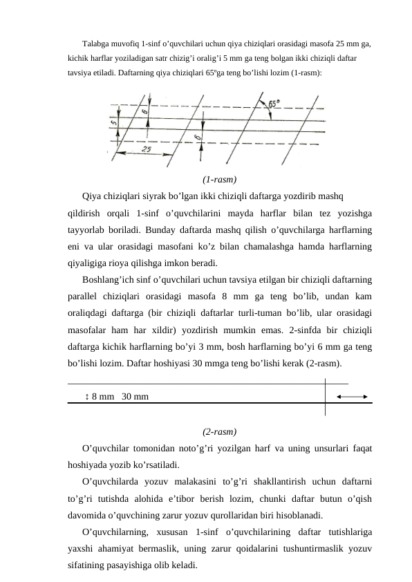 Talabga muvofiq 1-sinf o’quvchilari uchun qiya chiziqlari orasidagi masofa 25 mm ga,
kichik harflar yoziladigan satr chizig’i oralig’i 5 mm ga teng bolgan ikki chiziqli daftar 
tavsiya etiladi. Daftarning qiya chiziqlari 65ºga teng bo’lishi lozim (1-rasm):
(1-rasm)
Qiya chiziqlari siyrak bo’lgan ikki chiziqli daftarga yozdirib mashq
qildirish  orqali  1-sinf  o’quvchilarini  mayda  harflar  bilan  tez  yozishga
tayyorlab boriladi. Bunday daftarda mashq qilish o’quvchilarga harflarning
eni va ular orasidagi masofani ko’z bilan chamalashga hamda harflarning
qiyaligiga rioya qilishga imkon beradi.
Boshlang’ich sinf o’quvchilari uchun tavsiya etilgan bir chiziqli daftarning
parallel  chiziqlari  orasidagi  masofa  8  mm  ga  teng  bo’lib,  undan  kam
oraliqdagi daftarga (bir chiziqli daftarlar turli-tuman bo’lib, ular orasidagi
masofalar  ham  har  xildir)  yozdirish  mumkin  emas.  2-sinfda  bir  chiziqli
daftarga kichik harflarning bo’yi 3 mm, bosh harflarning bo’yi 6 mm ga teng
bo’lishi lozim. Daftar hoshiyasi 30 mmga teng bo’lishi kerak (2-rasm).
__________________________________________________________
 
 ↕ 8 mm   30 mm
(2-rasm)
O’quvchilar tomonidan noto’g’ri yozilgan harf va uning unsurlari faqat
hoshiyada yozib ko’rsatiladi.
O’quvchilarda  yozuv  malakasini  to’g’ri  shakllantirish  uchun  daftarni
to’g’ri  tutishda  alohida  e’tibor  berish  lozim,  chunki  daftar  butun  o’qish
davomida o’quvchining zarur yozuv qurollaridan biri hisoblanadi.
O’quvchilarning,  xususan  1-sinf  o’quvchilarining  daftar  tutishlariga
yaxshi ahamiyat bermaslik, uning zarur qoidalarini tushuntirmaslik yozuv
sifatining pasayishiga olib keladi.
