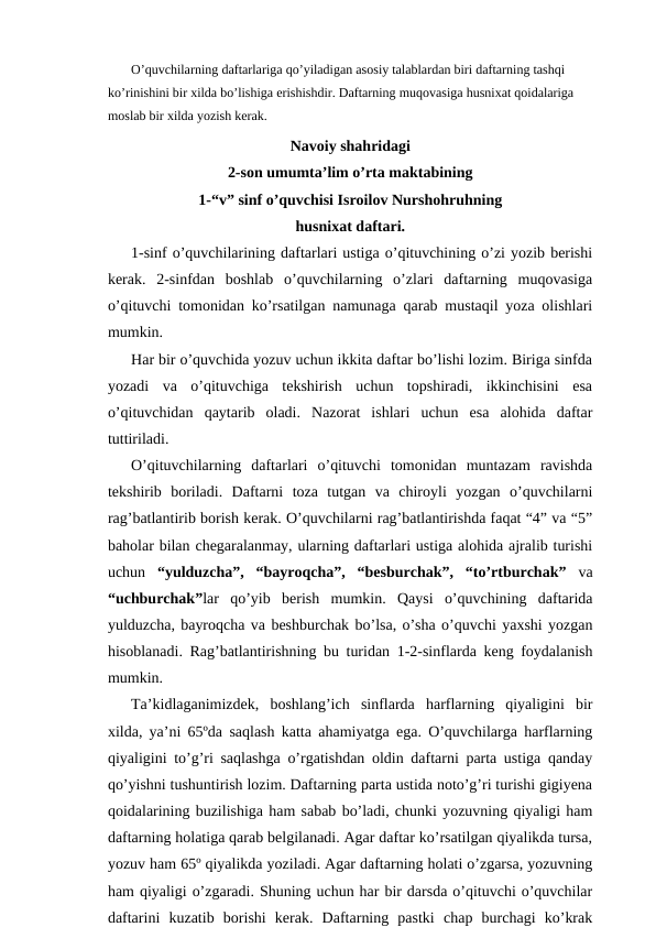 O’quvchilarning daftarlariga qo’yiladigan asosiy talablardan biri daftarning tashqi 
ko’rinishini bir xilda bo’lishiga erishishdir. Daftarning muqovasiga husnixat qoidalariga 
moslab bir xilda yozish kerak.
Navoiy shahridagi
2-son umumta’lim o’rta maktabining
1-“v” sinf o’quvchisi Isroilov Nurshohruhning
husnixat daftari.
1-sinf o’quvchilarining daftarlari ustiga o’qituvchining o’zi yozib berishi
kerak.  2-sinfdan  boshlab  o’quvchilarning  o’zlari  daftarning  muqovasiga
o’qituvchi tomonidan ko’rsatilgan namunaga qarab mustaqil yoza olishlari
mumkin.
Har bir o’quvchida yozuv uchun ikkita daftar bo’lishi lozim. Biriga sinfda
yozadi  va  o’qituvchiga  tekshirish  uchun  topshiradi,  ikkinchisini  esa
o’qituvchidan  qaytarib  oladi.  Nazorat  ishlari  uchun  esa  alohida  daftar
tuttiriladi. 
O’qituvchilarning  daftarlari  o’qituvchi  tomonidan  muntazam  ravishda
tekshirib  boriladi.  Daftarni  toza  tutgan  va  chiroyli  yozgan  o’quvchilarni
rag’batlantirib borish kerak. O’quvchilarni rag’batlantirishda faqat “4” va “5”
baholar bilan chegaralanmay, ularning daftarlari ustiga alohida ajralib turishi
uchun  “yulduzcha”,  “bayroqcha”,  “besburchak”,  “to’rtburchak”  va
“uchburchak”lar  qo’yib  berish  mumkin.  Qaysi  o’quvchining  daftarida
yulduzcha, bayroqcha va beshburchak bo’lsa, o’sha o’quvchi yaxshi yozgan
hisoblanadi. Rag’batlantirishning bu turidan 1-2-sinflarda keng foydalanish
mumkin.
Ta’kidlaganimizdek,  boshlang’ich  sinflarda  harflarning  qiyaligini  bir
xilda, ya’ni 65ºda saqlash katta ahamiyatga ega. O’quvchilarga harflarning
qiyaligini to’g’ri saqlashga o’rgatishdan oldin daftarni parta ustiga qanday
qo’yishni tushuntirish lozim. Daftarning parta ustida noto’g’ri turishi gigiyena
qoidalarining buzilishiga ham sabab bo’ladi, chunki yozuvning qiyaligi ham
daftarning holatiga qarab belgilanadi. Agar daftar ko’rsatilgan qiyalikda tursa,
yozuv ham 65º qiyalikda yoziladi. Agar daftarning holati o’zgarsa, yozuvning
ham qiyaligi o’zgaradi. Shuning uchun har bir darsda o’qituvchi o’quvchilar
daftarini  kuzatib  borishi  kerak.  Daftarning  pastki  chap  burchagi  ko’krak
