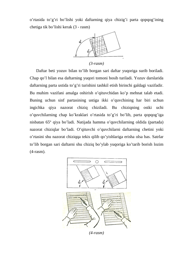 o’rtasida to’g’ri bo’lishi yoki daftarning qiya chizig’i parta qopqog’ining
chetiga tik bo’lishi kerak (3 - rasm)
(3-rasm)
 
Daftar beti yozuv bilan to’lib borgan sari daftar yuqoriga surib boriladi.
Chap qo’l bilan esa daftarning yuqori tomoni bosib turiladi. Yozuv darslarida
daftarning parta ustida to’g’ri turishini tashkil etish birinchi galdagi vazifadir.
Bu muhim vazifani amalga oshirish o’qituvchidan ko’p mehnat talab etadi.
Buning  uchun  sinf  partasining  ustiga  ikki  o’quvchining  har  biri  uchun
ingichka  qiya  nazorat  chiziq  chiziladi.  Bu  chiziqning  ostki  uchi
o’quvchilarning chap ko’kraklari o’rtasida to’g’ri bo’lib, parta qopqog’iga
nisbatan 65º qiya bo’ladi. Natijada hamma o’quvchilarning oldida (partada)
nazorat chiziqlar bo’ladi. O’qituvchi o’quvchilarni daftarning chetini yoki
o’rtasini shu nazorat chiziqqa tekis qilib qo’yishlariga erisha olsa bas. Satrlar
to’lib borgan sari daftarni shu chiziq bo’ylab yuqoriga ko’tarib borish lozim
(4-rasm).
(4-rasm)
