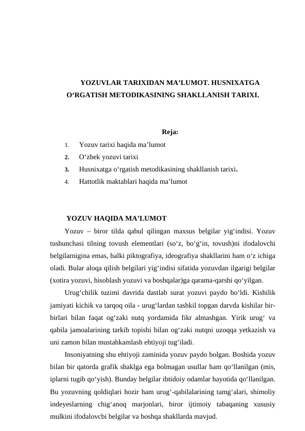 YOZUVLAR TARIXIDAN MA’LUMOT. HUSNIXATGA
O‘RGATISH METODIKASINING SHAKLLANISH TARIXI.
Reja:
1.
Yozuv tarixi haqida ma’lumot
2.
O‘zbek yozuvi tarixi
3.
Husnixatga o‘rgatish metodikasining shakllanish tarixi.
4.
Hattotlik maktablari haqida ma’lumot
 YOZUV HAQIDA MA’LUMOT
Yozuv – biror tilda qabul qilingan maxsus belgilar yig‘indisi. Yozuv
tushunchasi tilning tovush elementlari (so‘z, bo‘g‘in, tovush)ni ifodalovchi
belgilarnigina emas, balki piktografiya, ideografiya shakllarini ham o‘z ichiga
oladi. Bular aloqa qilish belgilari yig‘indisi sifatida yozuvdan ilgarigi belgilar
(xotira yozuvi, hisoblash yozuvi va boshqalar)ga qarama-qarshi qo‘yilgan.
Urug‘chilik tuzimi davrida dastlab surat yozuvi paydo bo‘ldi. Kishilik
jamiyati kichik va tarqoq oila - urug‘lardan tashkil topgan darvda kishilar bir-
birlari bilan faqat og‘zaki nutq yordamida fikr almashgan. Yirik urug‘ va
qabila jamoalarining tarkib topishi bilan og‘zaki nutqni uzoqqa yetkazish va
uni zamon bilan mustahkamlash ehtiyoji tug‘iladi.
Insoniyatning shu ehtiyoji zaminida yozuv paydo bolgan. Boshida yozuv
bilan bir qatorda grafik shaklga ega bolmagan usullar ham qo‘llanilgan (mis,
iplarni tugib qo‘yish). Bunday belgilar ibtidoiy odamlar hayotida qo‘llanilgan.
Bu yozuvning qoldiqlari hozir ham urug‘-qabilalarining tamg‘alari, shimoliy
indeyeslarning  chig‘anoq  marjonlari,  biror  ijtimoiy  tabaqaning  xususiy
mulkini ifodalovcbi belgilar va boshqa shakllarda mavjud.
