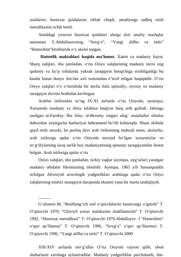 usullarini,  husnixat  qoidalarini  ishlab  chiqdi,  amaliyotga  tadbiq  etish
metodikasini ochib berdi. 
Amaldagi  yozuvni  husnixat  qoidalari  ularga  doir  amaliy  mashqlar
namunasi  Y.Abdullayevning  “Sovg‘a”,  “Yangi  alifbo  va  imlo”
“Hamrohim”kitoblarida o‘z aksini topgan.
 Hattotlik maktablari haqida ma’lumot.  Xattot va madaniy hayot.
Sharq xalqlari, shu jumladan, o‘rta Osiyo xalqlarining madaniy tarixi eng
qadimiy va ko‘p sohalarda yuksak taraqqiyot bosqichiga erishilganligi bu
kunda butun dunyo ilm-fan axli tomonidan e’tirof etilgan haqiqatdir. O‘rta
Osiyo xalqlari o‘z o‘tmishida bir necha dafa iqtisodiy, siyosiy va madaniy
taraqqiyot davrini boshidan kechirgan.
Arablar  istilosidan  so‘ng  IX-XI  asrlarda  o‘rta  Osiyoda,  ayoniqsa,
Xorazmda madaniy va ilmiy tafakkur beqiyos barq urib gulladi. Jahonga
tanilgan al-Farobiy, Ibn Sino, al-Beruniy singari ulug‘ mutafarkir olimlar
dahosidan xozirgacha bashariyat bahramand bo‘lib kelmoqda. Shuni alohida
qayd etish zarurki, bu porloq davr arab istilosining mahsuli emas, aksincha,
arab  istilosiga  qadar  o‘rta  Osiyoda  mavjud  bo‘lgan  xorazmiylar  va
so‘g‘diylarning uzoq asrlik boy madaniyatining qonuniy taraqqiyotidan iborat
bolgan. Arab istilosiga qadar o‘rta 
Osiyo xalqlari, shu jumladan, turkiy xaqlar (ayniqsa, uyg‘urlar) yaratgan
madaniy obidalar  fikrimizning isbotidir. Ayniqsa,  1965 yili Samarqandda
ochilgan  Afrosiyob  arxeologik  yodgorliklari  arablarga  qadar  o‘rta  Osiyo
xalqlarining mislsiz taraqqiyot darajasida ekanini yana bir marta tasdiqlaydi.
______
G‘ulomov.M, “Boshlang‘ich sinf o‘quvchilarini husnixatga o‘gatish” T.
O‘qituvchi 1970, “Chiroyli yozuv malakasini shakllantirish” T. O‘qituvchi
1992, “Husnixat metodikasi” T. O‘qituvchi 1976.Abdullayev. I “Hamrohim”
o‘quv  qo‘llanma”  T.  O‘qituvchi  1996,  “Sovg‘a”  o‘quv  qo‘llanmasi  T.
O‘qituvchi 1996, “Yangi alifbo va imlo” T. O‘qituvchi 2000
 
XIII-XIV  asrlarda  mo‘g‘ullar  O‘rta  Osiyoni  vayron  qilib,  obod
shaharlarni xarobaga aylantiradilar. Madaniy yodgorliklar parchalanib, ilm-

