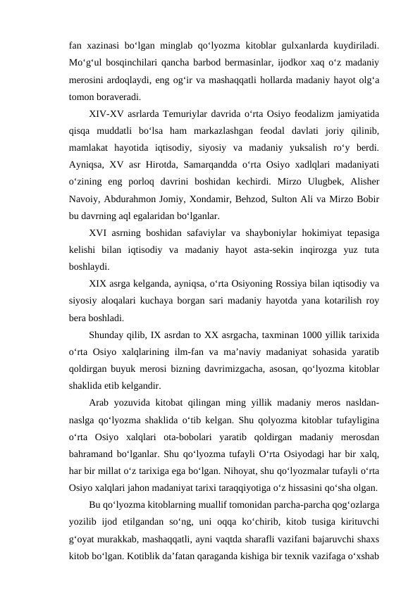 fan xazinasi  bo‘lgan minglab qo‘lyozma  kitoblar  gulxanlarda kuydiriladi.
Mo‘g‘ul bosqinchilari qancha barbod bermasinlar, ijodkor xaq o‘z madaniy
merosini ardoqlaydi, eng og‘ir va mashaqqatli hollarda madaniy hayot olg‘a
tomon boraveradi.
XIV-XV asrlarda Temuriylar davrida o‘rta Osiyo feodalizm jamiyatida
qisqa  muddatli  bo‘lsa  ham  markazlashgan  feodal  davlati  joriy  qilinib,
mamlakat  hayotida  iqtisodiy,  siyosiy  va  madaniy  yuksalish  ro‘y  berdi.
Ayniqsa, XV asr Hirotda, Samarqandda o‘rta Osiyo xadlqlari madaniyati
o‘zining  eng  porloq  davrini  boshidan  kechirdi.  Mirzo  Ulugbek,  Alisher
Navoiy, Abdurahmon Jomiy, Xondamir, Behzod, Sulton Ali va Mirzo Bobir
bu davrning aql egalaridan bo‘lganlar.
XVI asrning boshidan safaviylar va shayboniylar  hokimiyat  tepasiga
kelishi  bilan  iqtisodiy  va  madaniy  hayot  asta-sekin  inqirozga  yuz  tuta
boshlaydi.
XIX asrga kelganda, ayniqsa, o‘rta Osiyoning Rossiya bilan iqtisodiy va
siyosiy aloqalari kuchaya borgan sari madaniy hayotda yana kotarilish roy
bera boshladi.
Shunday qilib, IX asrdan to XX asrgacha, taxminan 1000 yillik tarixida
o‘rta Osiyo xalqlarining ilm-fan va ma’naviy madaniyat sohasida yaratib
qoldirgan buyuk merosi bizning davrimizgacha, asosan, qo‘lyozma kitoblar
shaklida etib kelgandir.
Arab yozuvida kitobat qilingan ming yillik madaniy meros nasldan-
naslga qo‘lyozma shaklida o‘tib kelgan. Shu qolyozma kitoblar tufayligina
o‘rta  Osiyo  xalqlari  ota-bobolari  yaratib  qoldirgan  madaniy  merosdan
bahramand bo‘lganlar. Shu qo‘lyozma tufayli O‘rta Osiyodagi har bir xalq,
har bir millat o‘z tarixiga ega bo‘lgan. Nihoyat, shu qo‘lyozmalar tufayli o‘rta
Osiyo xalqlari jahon madaniyat tarixi taraqqiyotiga o‘z hissasini qo‘sha olgan.
Bu qo‘lyozma kitoblarning muallif tomonidan parcha-parcha qog‘ozlarga
yozilib ijod  etilgandan  so‘ng,  uni  oqqa  ko‘chirib,  kitob  tusiga  kirituvchi
g‘oyat murakkab, mashaqqatli, ayni vaqtda sharafli vazifani bajaruvchi shaxs
kitob bo‘lgan. Kotiblik da’fatan qaraganda kishiga bir texnik vazifaga o‘xshab
