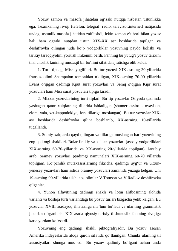 Yozuv zamon va masofa jihatidan og‘zaki nutqqa nisbatan ustunlikka
ega. Texnikaning rivoji (telefon, telegraf, radio, televizor,internet) natijasida
undagi ustunlik masofa jihatidan zaiflashdi, lekin zamon e’tibori bilan yozuv
hali  ham  ogzaki  nutqdan  ustun  XIX-XX  asr  boshlarida  topilgan  va
deshifrovka  qilingan  juda  ko‘p  yodgorliklar  yozuvning  paydo  bolishi  va
tarixiy taraqqiyotini yoritish imkonini berdi. Fanning bu yutug‘i yozuv tarixini
tilshunoslik fanining mustaqil bir bo‘limi sifatida ajratishga olib keldi.
1. Turli tipdagi Misr iyogliflari. Bu tur yozuvi XIX-asrning 20-yillarida
fransuz olimi Shampalon tomonidan o‘qilgan, XIX-asrning 70-90 yillarida
Evans o‘qigan qadimgi Kput surat yozuvlari va Semq o‘qigan Kipr surat
yozuvlari ham Misr surat yozuvlari tipiga kiradi.
2. Mixxat yozuvlarining turli tiplari. Bu tip yozuvlar Osiyoda qadimda
yashagan qator xalqlarning tillarida ishlatilgan (shumer assiro - ovavilon,
elom, xala, xet-kappodokiya, fors tillariga moslangan). Bu tur yozuvlar XIX-
asr  boshlarida  deshifrovka  qilina  boshlanib,  XX-asrning  10-yillarida
tugallandi.
3. Somiy xalqlarda qayd qilingan va tillariga moslangan harf yozuvining
eng qadimgi shakllari. Bular finikiy va xalaan yozuvlari (asosiy yodgorliklari
XIX-asrning 60-70-yillarida va XX-asrning 20-ylllarida topilgan). Janubiy
arab, oramey  yozuvlari  (qadimgi  namunalari  XIX-asrning  60-70 yillarida
topilgan). Ko‘pchilik mutaxassislarning fikricha, qadimgi uyg‘ur va urxun-
yenesey yozuvlari ham aslida oramey yozuvlari zaminida yuzaga kelgan. Uni
19-asrning 90-yillarida tilshunos olimlar V.Tomson va V.Radlov deshifrovka
qilganlar.
4.  Yunon  alfavitining  qadimgi  shakli  va  lotin  alifbosining  alohida
varianti va boshqa turli variantdagi bu yozuv turlari bizgacha yetib kelgan. Bu
yozuvlar XVIII asrdayoq ilm axliga ma’lum bo‘ladi va ularning grammatik
jihatdan o‘rganilishi XIX asrda qiyosiy-tarixiy tilshunoslik fanining rivojiga
katta yordam ko‘rsatdi.
Yozuvning  eng  qadimgi  shakli  piktografiyadir.  Bu  yozuv  asosan
Amerika indeyeslarida aloqa quroli sifatida qo‘llanilgan. Chunki ularning til
xususiyatlari  shunga  mos  edi.  Bu  yozuv  qadimiy  bo‘lgani  uchun  unda
