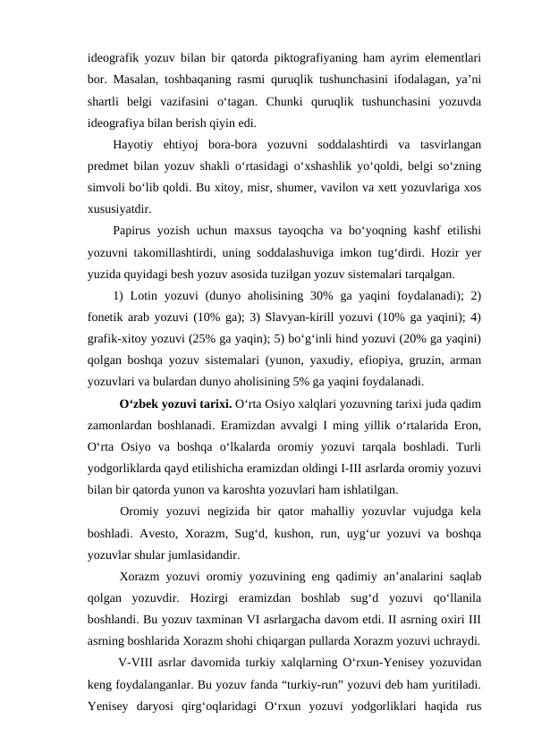 ideografik yozuv bilan bir qatorda piktografiyaning ham ayrim elementlari
bor. Masalan, toshbaqaning rasmi quruqlik tushunchasini ifodalagan, ya’ni
shartli  belgi  vazifasini  o‘tagan.  Chunki  quruqlik  tushunchasini  yozuvda
ideografiya bilan berish qiyin edi.
Hayotiy  ehtiyoj  bora-bora  yozuvni  soddalashtirdi  va  tasvirlangan
predmet bilan yozuv shakli o‘rtasidagi o‘xshashlik yo‘qoldi, belgi so‘zning
simvoli bo‘lib qoldi. Bu xitoy, misr, shumer, vavilon va xett yozuvlariga xos
xususiyatdir.
Papirus yozish uchun maxsus tayoqcha va bo‘yoqning kashf etilishi
yozuvni takomillashtirdi, uning soddalashuviga imkon tug‘dirdi. Hozir yer
yuzida quyidagi besh yozuv asosida tuzilgan yozuv sistemalari tarqalgan.
1)  Lotin yozuvi  (dunyo  aholisining  30%  ga  yaqini  foydalanadi);  2)
fonetik arab yozuvi (10% ga); 3) Slavyan-kirill yozuvi (10% ga yaqini); 4)
grafik-xitoy yozuvi (25% ga yaqin); 5) bo‘g‘inli hind yozuvi (20% ga yaqini)
qolgan boshqa yozuv sistemalari (yunon, yaxudiy, efiopiya, gruzin, arman
yozuvlari va bulardan dunyo aholisining 5% ga yaqini foydalanadi.
  O‘zbek yozuvi tarixi. O‘rta Osiyo xalqlari yozuvning tarixi juda qadim
zamonlardan boshlanadi. Eramizdan avvalgi I ming yillik o‘rtalarida Eron,
O‘rta  Osiyo  va  boshqa  o‘lkalarda  oromiy  yozuvi  tarqala  boshladi.  Turli
yodgorliklarda qayd etilishicha eramizdan oldingi I-III asrlarda oromiy yozuvi
bilan bir qatorda yunon va karoshta yozuvlari ham ishlatilgan.
 Oromiy  yozuvi  negizida  bir  qator  mahalliy  yozuvlar  vujudga  kela
boshladi. Avesto, Xorazm, Sug‘d, kushon, run, uyg‘ur yozuvi va boshqa
yozuvlar shular jumlasidandir.
 Xorazm yozuvi oromiy yozuvining eng qadimiy an’analarini saqlab
qolgan  yozuvdir.  Hozirgi  eramizdan  boshlab  sug‘d  yozuvi  qo‘llanila
boshlandi. Bu yozuv taxminan VI asrlargacha davom etdi. II asrning oxiri III
asrning boshlarida Xorazm shohi chiqargan pullarda Xorazm yozuvi uchraydi.
 V-VIII asrlar davomida turkiy xalqlarning O‘rxun-Yenisey yozuvidan
keng foydalanganlar. Bu yozuv fanda “turkiy-run” yozuvi deb ham yuritiladi.
Yenisey  daryosi  qirg‘oqlaridagi  O‘rxun  yozuvi  yodgorliklari  haqida  rus
