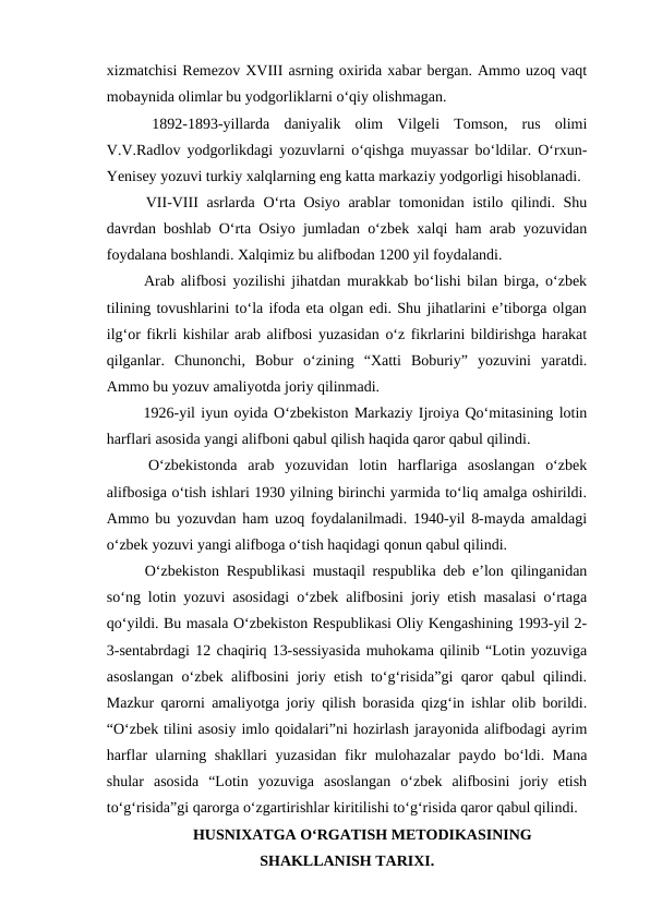 xizmatchisi Remezov XVIII asrning oxirida xabar bergan. Ammo uzoq vaqt
mobaynida olimlar bu yodgorliklarni o‘qiy olishmagan. 
 1892-1893-yillarda  daniyalik  olim  Vilgeli  Tomson,  rus  olimi
V.V.Radlov yodgorlikdagi yozuvlarni o‘qishga muyassar bo‘ldilar. O‘rxun-
Yenisey yozuvi turkiy xalqlarning eng katta markaziy yodgorligi hisoblanadi. 
 VII-VIII  asrlarda O‘rta Osiyo arablar tomonidan istilo qilindi. Shu
davrdan boshlab O‘rta Osiyo jumladan o‘zbek xalqi ham arab yozuvidan
foydalana boshlandi. Xalqimiz bu alifbodan 1200 yil foydalandi.
 Arab alifbosi yozilishi jihatdan murakkab bo‘lishi bilan birga, o‘zbek
tilining tovushlarini to‘la ifoda eta olgan edi. Shu jihatlarini e’tiborga olgan
ilg‘or fikrli kishilar arab alifbosi yuzasidan o‘z fikrlarini bildirishga harakat
qilganlar.  Chunonchi,  Bobur  o‘zining  “Xatti  Boburiy”  yozuvini  yaratdi.
Ammo bu yozuv amaliyotda joriy qilinmadi. 
 1926-yil iyun oyida O‘zbekiston Markaziy Ijroiya Qo‘mitasining lotin
harflari asosida yangi alifboni qabul qilish haqida qaror qabul qilindi.
 O‘zbekistonda  arab  yozuvidan  lotin  harflariga  asoslangan  o‘zbek
alifbosiga o‘tish ishlari 1930 yilning birinchi yarmida to‘liq amalga oshirildi.
Ammo bu yozuvdan ham uzoq foydalanilmadi. 1940-yil 8-mayda amaldagi
o‘zbek yozuvi yangi alifboga o‘tish haqidagi qonun qabul qilindi.
 O‘zbekiston Respublikasi mustaqil respublika deb e’lon qilinganidan
so‘ng lotin yozuvi asosidagi o‘zbek alifbosini joriy etish masalasi o‘rtaga
qo‘yildi. Bu masala O‘zbekiston Respublikasi Oliy Kengashining 1993-yil 2-
3-sentabrdagi 12 chaqiriq 13-sessiyasida muhokama qilinib “Lotin yozuviga
asoslangan o‘zbek alifbosini joriy etish to‘g‘risida”gi qaror qabul qilindi.
Mazkur qarorni amaliyotga joriy qilish borasida qizg‘in ishlar olib borildi.
“O‘zbek tilini asosiy imlo qoidalari”ni hozirlash jarayonida alifbodagi ayrim
harflar ularning shakllari  yuzasidan fikr mulohazalar paydo bo‘ldi. Mana
shular  asosida  “Lotin  yozuviga  asoslangan  o‘zbek  alifbosini  joriy  etish
to‘g‘risida”gi qarorga o‘zgartirishlar kiritilishi to‘g‘risida qaror qabul qilindi.
HUSNIXATGA O‘RGATISH METODIKASINING
SHAKLLANISH TARIXI.
