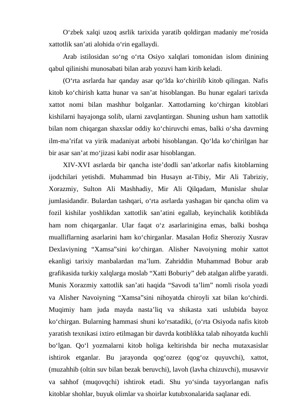O‘zbek xalqi uzoq asrlik tarixida yaratib qoldirgan madaniy me’rosida
xattotlik san’ati alohida o‘rin egallaydi.
Arab istilosidan so‘ng o‘rta Osiyo xalqlari tomonidan islom dinining
qabul qilinishi munosabati bilan arab yozuvi ham kirib keladi.
(O‘rta asrlarda har qanday asar qo‘lda ko‘chirilib kitob qilingan. Nafis
kitob ko‘chirish katta hunar va san’at hisoblangan. Bu hunar egalari tarixda
xattot  nomi  bilan  mashhur  bolganlar.  Xattotlarning  ko‘chirgan  kitoblari
kishilarni hayajonga solib, ularni zavqlantirgan. Shuning ushun ham xattotlik
bilan nom chiqargan shaxslar oddiy ko‘chiruvchi emas, balki o‘sha davrning
ilm-ma’rifat va yirik madaniyat arbobi hisoblangan. Qo‘lda ko‘chirilgan har
bir asar san’at mo‘jizasi kabi nodir asar hisoblangan.
XIV-XVI asrlarda bir qancha iste’dodli san’atkorlar nafis kitoblarning
ijodchilari  yetishdi.  Muhammad  bin  Husayn  at-Tibiy,  Mir  Ali  Tabriziy,
Xorazmiy,  Sulton  Ali  Mashhadiy,  Mir  Ali  Qilqadam,  Munislar  shular
jumlasidandir. Bulardan tashqari, o‘rta asrlarda yashagan bir qancha olim va
fozil kishilar yoshlikdan xattotlik san’atini egallab, keyinchalik kotiblikda
ham  nom  chiqarganlar.  Ular  faqat  o‘z  asarlarinigina  emas,  balki  boshqa
mualliflarning asarlarini ham ko‘chirganlar. Masalan Hofiz Sheroziy Xusrav
Dexlaviyning  “Xamsa”sini  ko‘chirgan.  Alisher  Navoiyning  mohir  xattot
ekanligi  tarixiy  manbalardan  ma’lum.  Zahriddin  Muhammad  Bobur  arab
grafikasida turkiy xalqlarga moslab “Xatti Boburiy” deb atalgan alifbe yaratdi.
Munis Xorazmiy xattotlik san’ati haqida “Savodi ta’lim” nomli risola yozdi
va Alisher Navoiyning “Xamsa”sini nihoyatda chiroyli xat bilan ko‘chirdi.
Muqimiy  ham  juda  mayda  nasta’liq  va  shikasta  xati  uslubida  bayoz
ko‘chirgan. Bularning hammasi shuni ko‘rsatadiki, (o‘rta Osiyoda nafis kitob
yaratish texnikasi ixtiro etilmagan bir davrda kotiblikka talab nihoyatda kuchli
bo‘lgan.  Qo‘l  yozmalarni  kitob  holiga  keltirishda  bir  necha  mutaxasislar
ishtirok  etganlar.  Bu  jarayonda  qog‘ozrez  (qog‘oz  quyuvchi),  xattot,
(muzahhib (oltin suv bilan bezak beruvchi), lavoh (lavha chizuvchi), musavvir
va  sahhof  (muqovqchi)  ishtirok  etadi.  Shu  yo‘sinda  tayyorlangan  nafis
kitoblar shohlar, buyuk olimlar va shoirlar kutubxonalarida saqlanar edi.
