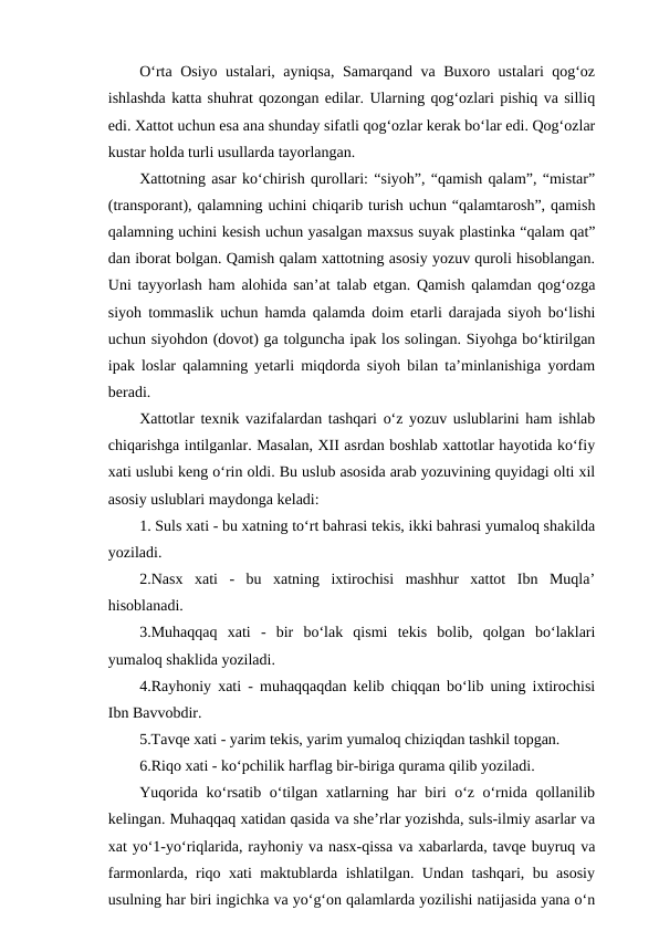 O‘rta Osiyo ustalari, ayniqsa, Samarqand va Buxoro ustalari qog‘oz
ishlashda katta shuhrat qozongan edilar. Ularning qog‘ozlari pishiq va silliq
edi. Xattot uchun esa ana shunday sifatli qog‘ozlar kerak bo‘lar edi. Qog‘ozlar
kustar holda turli usullarda tayorlangan.
Xattotning asar ko‘chirish qurollari: “siyoh”, “qamish qalam”, “mistar”
(transporant), qalamning uchini chiqarib turish uchun “qalamtarosh”, qamish
qalamning uchini kesish uchun yasalgan maxsus suyak plastinka “qalam qat”
dan iborat bolgan. Qamish qalam xattotning asosiy yozuv quroli hisoblangan.
Uni tayyorlash ham alohida san’at talab etgan. Qamish qalamdan qog‘ozga
siyoh tommaslik uchun hamda qalamda doim etarli darajada siyoh bo‘lishi
uchun siyohdon (dovot) ga tolguncha ipak los solingan. Siyohga bo‘ktirilgan
ipak loslar qalamning yetarli miqdorda siyoh bilan ta’minlanishiga yordam
beradi.
Xattotlar texnik vazifalardan tashqari o‘z yozuv uslublarini ham ishlab
chiqarishga intilganlar. Masalan, XII asrdan boshlab xattotlar hayotida ko‘fiy
xati uslubi keng o‘rin oldi. Bu uslub asosida arab yozuvining quyidagi olti xil
asosiy uslublari maydonga keladi:
1. Suls xati - bu xatning to‘rt bahrasi tekis, ikki bahrasi yumaloq shakilda
yoziladi.
2.Nasx  xati  -  bu  xatning  ixtirochisi  mashhur  xattot  Ibn  Muqla’
hisoblanadi.
3.Muhaqqaq  xati  -  bir  bo‘lak  qismi  tekis  bolib,  qolgan  bo‘laklari
yumaloq shaklida yoziladi.
4.Rayhoniy xati - muhaqqaqdan kelib chiqqan bo‘lib uning ixtirochisi
Ibn Bavvobdir.
5.Tavqe xati - yarim tekis, yarim yumaloq chiziqdan tashkil topgan.
6.Riqo xati - ko‘pchilik harflag bir-biriga qurama qilib yoziladi.
Yuqorida ko‘rsatib o‘tilgan xatlarning har biri o‘z o‘rnida qollanilib
kelingan. Muhaqqaq xatidan qasida va she’rlar yozishda, suls-ilmiy asarlar va
xat yo‘1-yo‘riqlarida, rayhoniy va nasx-qissa va xabarlarda, tavqe buyruq va
farmonlarda, riqo xati maktublarda ishlatilgan. Undan tashqari, bu asosiy
usulning har biri ingichka va yo‘g‘on qalamlarda yozilishi natijasida yana o‘n
