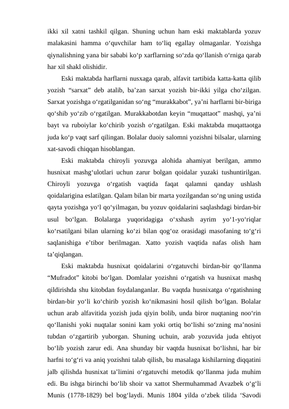 ikki xil xatni tashkil qilgan. Shuning uchun ham eski maktablarda yozuv
malakasini  hamma  o‘quvchilar  ham  to‘liq  egallay  olmaganlar.  Yozishga
qiynalishning yana bir sababi ko‘p xarflarning so‘zda qo‘llanish o‘rniga qarab
har xil shakl olishidir.
Eski maktabda harflarni nusxaga qarab, alfavit tartibida katta-katta qilib
yozish “sarxat” deb atalib, ba’zan sarxat yozish bir-ikki yilga cho‘zilgan.
Sarxat yozishga o‘rgatilganidan so‘ng “murakkabot”, ya’ni harflarni bir-biriga
qo‘shib yo‘zib o‘rgatilgan. Murakkabotdan keyin “muqattaot” mashqi, ya’ni
bayt va ruboiylar ko‘chirib yozish o‘rgatilgan. Eski maktabda muqattaotga
juda ko‘p vaqt sarf qilingan. Bolalar duoiy salomni yozishni bilsalar, ularning
xat-savodi chiqqan hisoblangan.
Eski  maktabda  chiroyli  yozuvga  alohida  ahamiyat  berilgan,  ammo
husnixat mashg‘ulotlari uchun zarur bolgan qoidalar yuzaki tushuntirilgan.
Chiroyli  yozuvga  o‘rgatish  vaqtida  faqat  qalamni  qanday  ushlash
qoidalarigina eslatilgan. Qalam bilan bir marta yozilgandan so‘ng uning ustida
qayta yozishga yo‘l qo‘yilmagan, bu yozuv qoidalarini saqlashdagi birdan-bir
usul  bo‘lgan.  Bolalarga  yuqoridagiga  o‘xshash  ayrim  yo‘1-yo‘riqlar
ko‘rsatilgani bilan ularning ko‘zi bilan qog‘oz orasidagi masofaning to‘g‘ri
saqlanishiga  e’tibor  berilmagan.  Xatto  yozish  vaqtida  nafas  olish  ham
ta’qiqlangan.
Eski  maktabda  husnixat  qoidalarini  o‘rgatuvchi  birdan-bir  qo‘llanma
“Mufradot” kitobi bo‘lgan. Domlalar yozishni o‘rgatish va husnixat mashq
qildirishda shu kitobdan foydalanganlar. Bu vaqtda husnixatga o‘rgatishning
birdan-bir yo‘li ko‘chirib yozish ko‘nikmasini hosil qilish bo‘lgan. Bolalar
uchun arab alfavitida yozish juda qiyin bolib, unda biror nuqtaning noo‘rin
qo‘llanishi yoki nuqtalar sonini kam yoki ortiq bo‘lishi so‘zning ma’nosini
tubdan o‘zgartirib yuborgan. Shuning uchuin, arab yozuvida juda ehtiyot
bo‘lib yozish zarur edi. Ana shunday bir vaqtda husnixat bo‘lishni, har bir
harfni to‘g‘ri va aniq yozishni talab qilish, bu masalaga kishilarning diqqatini
jalb qilishda husnixat ta’limini o‘rgatuvchi metodik qo‘llanma juda muhim
edi. Bu ishga birinchi bo‘lib shoir va xattot Shermuhammad Avazbek o‘g‘li
Munis (1778-1829) bel bog‘laydi. Munis 1804 yilda o‘zbek tilida ‘Savodi
