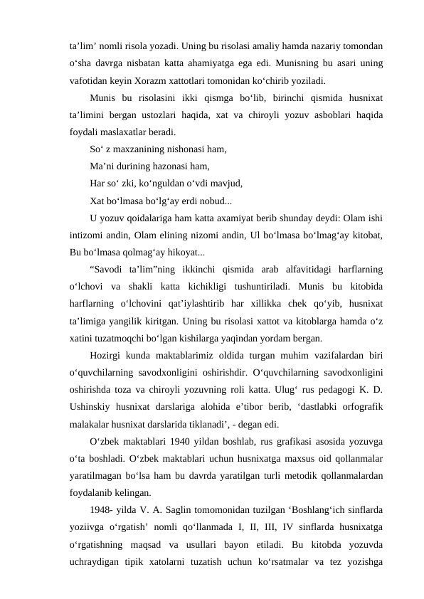 ta’lim’ nomli risola yozadi. Uning bu risolasi amaliy hamda nazariy tomondan
o‘sha davrga nisbatan katta ahamiyatga ega edi. Munisning bu asari uning
vafotidan keyin Xorazm xattotlari tomonidan ko‘chirib yoziladi.
Munis  bu  risolasini  ikki  qismga  bo‘lib,  birinchi  qismida  husnixat
ta’limini  bergan ustozlari  haqida, xat  va chiroyli  yozuv asboblari  haqida
foydali maslaxatlar beradi.
So‘ z maxzanining nishonasi ham,
Ma’ni durining hazonasi ham,
Har so‘ zki, ko‘nguldan o‘vdi mavjud,
Xat bo‘lmasa bo‘lg‘ay erdi nobud...
U yozuv qoidalariga ham katta axamiyat berib shunday deydi: Olam ishi
intizomi andin, Olam elining nizomi andin, Ul bo‘lmasa bo‘lmag‘ay kitobat,
Bu bo‘lmasa qolmag‘ay hikoyat...
“Savodi  ta’lim”ning  ikkinchi  qismida  arab  alfavitidagi  harflarning
o‘lchovi  va  shakli  katta  kichikligi  tushuntiriladi.  Munis  bu  kitobida
harflarning  o‘lchovini  qat’iylashtirib  har  xillikka  chek  qo‘yib,  husnixat
ta’limiga yangilik kiritgan. Uning bu risolasi xattot va kitoblarga hamda o‘z
xatini tuzatmoqchi bo‘lgan kishilarga yaqindan yordam bergan.
Hozirgi  kunda  maktablarimiz  oldida  turgan  muhim  vazifalardan  biri
o‘quvchilarning savodxonligini oshirishdir. O‘quvchilarning savodxonligini
oshirishda toza va chiroyli yozuvning roli katta. Ulug‘ rus pedagogi K. D.
Ushinskiy  husnixat  darslariga  alohida  e’tibor  berib,  ‘dastlabki  orfografik
malakalar husnixat darslarida tiklanadi’, - degan edi.
O‘zbek maktablari 1940 yildan boshlab, rus grafikasi asosida yozuvga
o‘ta boshladi. O‘zbek maktablari uchun husnixatga maxsus oid qollanmalar
yaratilmagan bo‘lsa ham bu davrda yaratilgan turli metodik qollanmalardan
foydalanib kelingan.
1948- yilda V. A. Saglin tomomonidan tuzilgan ‘Boshlang‘ich sinflarda
yoziivga  o‘rgatish’  nomli  qo‘llanmada  I,  II,  III,  IV  sinflarda  husnixatga
o‘rgatishning  maqsad  va  usullari  bayon  etiladi.  Bu  kitobda  yozuvda
uchraydigan  tipik  xatolarni  tuzatish  uchun  ko‘rsatmalar  va  tez  yozishga
