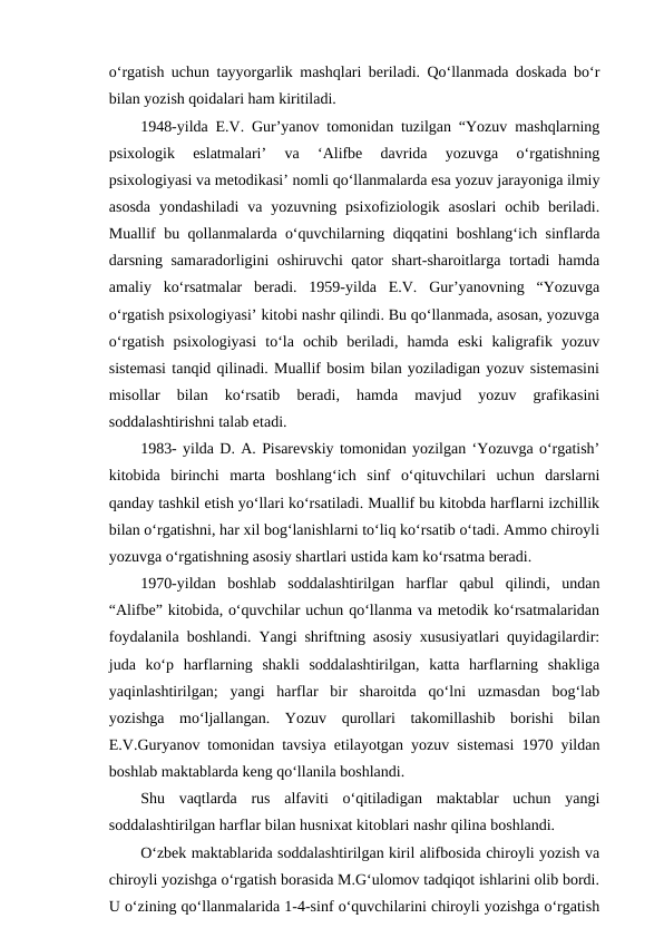 o‘rgatish uchun tayyorgarlik mashqlari beriladi. Qo‘llanmada doskada bo‘r
bilan yozish qoidalari ham kiritiladi.
1948-yilda E.V. Gur’yanov tomonidan tuzilgan “Yozuv mashqlarning
psixologik  eslatmalari’  va  ‘Alifbe  davrida  yozuvga  o‘rgatishning
psixologiyasi va metodikasi’ nomli qo‘llanmalarda esa yozuv jarayoniga ilmiy
asosda  yondashiladi  va yozuvning psixofiziologik asoslari  ochib beriladi.
Muallif bu qollanmalarda o‘quvchilarning diqqatini boshlang‘ich sinflarda
darsning samaradorligini oshiruvchi qator shart-sharoitlarga tortadi hamda
amaliy  ko‘rsatmalar  beradi.  1959-yilda  E.V.  Gur’yanovning  “Yozuvga
o‘rgatish psixologiyasi’ kitobi nashr qilindi. Bu qo‘llanmada, asosan, yozuvga
o‘rgatish  psixologiyasi  to‘la  ochib  beriladi,  hamda  eski  kaligrafik  yozuv
sistemasi tanqid qilinadi. Muallif bosim bilan yoziladigan yozuv sistemasini
misollar  bilan  ko‘rsatib  beradi,  hamda  mavjud  yozuv  grafikasini
soddalashtirishni talab etadi.
1983- yilda D. A. Pisarevskiy tomonidan yozilgan ‘Yozuvga o‘rgatish’
kitobida  birinchi  marta  boshlang‘ich  sinf  o‘qituvchilari  uchun  darslarni
qanday tashkil etish yo‘llari ko‘rsatiladi. Muallif bu kitobda harflarni izchillik
bilan o‘rgatishni, har xil bog‘lanishlarni to‘liq ko‘rsatib o‘tadi. Ammo chiroyli
yozuvga o‘rgatishning asosiy shartlari ustida kam ko‘rsatma beradi.
1970-yildan  boshlab  soddalashtirilgan  harflar  qabul  qilindi,  undan
“Alifbe” kitobida, o‘quvchilar uchun qo‘llanma va metodik ko‘rsatmalaridan
foydalanila boshlandi. Yangi shriftning asosiy xususiyatlari quyidagilardir:
juda  ko‘p  harflarning  shakli  soddalashtirilgan,  katta  harflarning  shakliga
yaqinlashtirilgan;  yangi  harflar  bir  sharoitda  qo‘lni  uzmasdan  bog‘lab
yozishga  mo‘ljallangan.  Yozuv  qurollari  takomillashib  borishi  bilan
E.V.Guryanov tomonidan tavsiya etilayotgan yozuv sistemasi 1970 yildan
boshlab maktablarda keng qo‘llanila boshlandi.
Shu  vaqtlarda  rus  alfaviti  o‘qitiladigan  maktablar  uchun  yangi
soddalashtirilgan harflar bilan husnixat kitoblari nashr qilina boshlandi.
O‘zbek maktablarida soddalashtirilgan kiril alifbosida chiroyli yozish va
chiroyli yozishga o‘rgatish borasida M.G‘ulomov tadqiqot ishlarini olib bordi.
U o‘zining qo‘llanmalarida 1-4-sinf o‘quvchilarini chiroyli yozishga o‘rgatish
