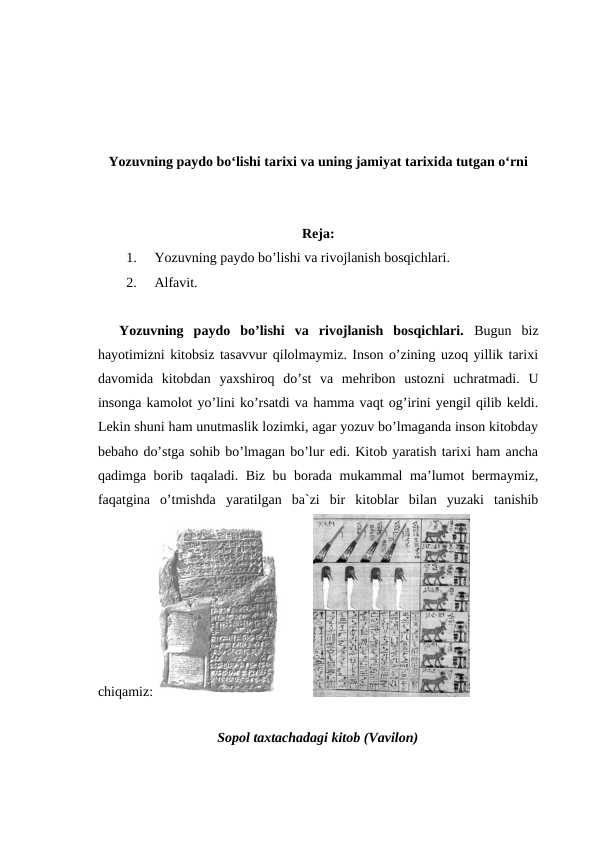 Yozuvning paydo bo‘lishi tarixi va uning jamiyat tarixida tutgan o‘rni
Reja:
1.
Yozuvning paydo bo’lishi va rivojlanish bosqichlari.
2.
Alfavit.
Yozuvning  paydo  bo’lishi  va  rivojlanish  bosqichlari.  Bugun  biz
hayotimizni kitobsiz tasavvur qilolmaymiz. Inson o’zining uzoq yillik tarixi
davomida  kitobdan  yaxshiroq  do’st  va  mehribon  ustozni  uchratmadi.  U
insonga kamolot yo’lini ko’rsatdi va hamma vaqt og’irini yengil qilib keldi.
Lekin shuni ham unutmaslik lozimki, agar yozuv bo’lmaganda inson kitobday
bebaho do’stga sohib bo’lmagan bo’lur edi. Kitob yaratish tarixi ham ancha
qadimga borib taqaladi. Biz bu borada mukammal ma’lumot bermaymiz,
faqatgina  o’tmishda  yaratilgan  ba`zi  bir  kitoblar  bilan  yuzaki  tanishib
chiqamiz:
       
Sopol taxtachadagi kitob (Vavilon)
