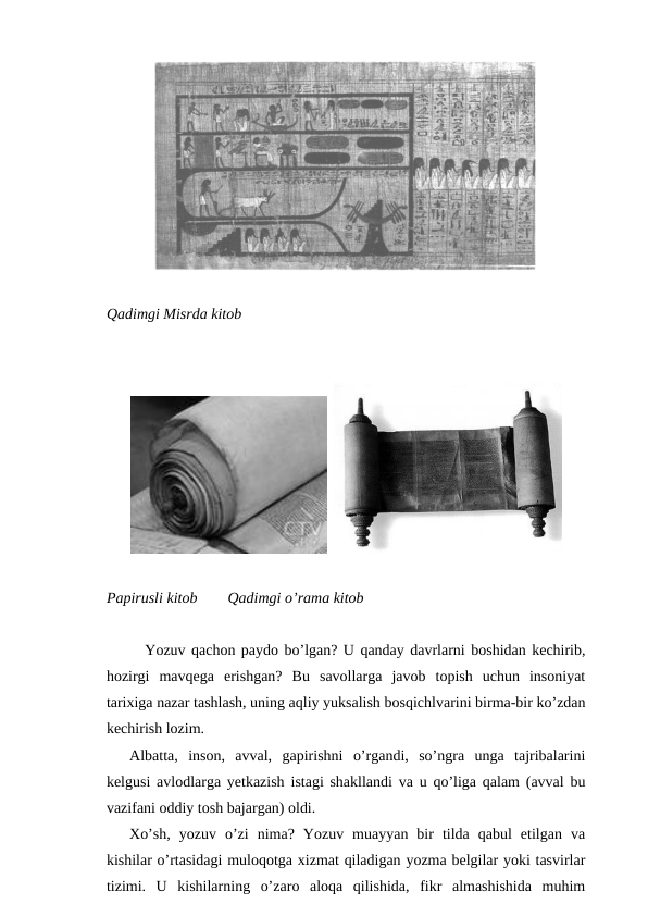 Qadimgi Misrda kitob
  
Papirusli kitob        Qadimgi o’rama kitob
Yozuv qachon paydo bo’lgan? U qanday davrlarni boshidan kechirib,
hozirgi  mavqega  erishgan?  Bu  savollarga  javob  topish  uchun  insoniyat
tarixiga nazar tashlash, uning aqliy yuksalish bosqichlvarini birma-bir ko’zdan
kechirish lozim. 
Albatta,  inson,  avval,  gapirishni  o’rgandi,  so’ngra  unga  tajribalarini
kelgusi avlodlarga yetkazish istagi shakllandi va u qo’liga qalam (avval bu
vazifani oddiy tosh bajargan) oldi.
Xo’sh,  yozuv  o’zi  nima?  Yozuv  muayyan  bir  tilda  qabul  etilgan  va
kishilar o’rtasidagi muloqotga xizmat qiladigan yozma belgilar yoki tasvirlar
tizimi.  U  kishilarning  o’zaro  aloqa  qilishida,  fikr  almashishida  muhim
