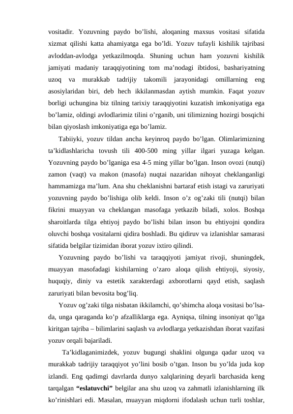 vositadir.  Yozuvning  paydo  bo’lishi,  aloqaning  maxsus  vositasi  sifatida
xizmat qilishi katta ahamiyatga ega bo’ldi. Yozuv tufayli kishilik tajribasi
avloddan-avlodga  yetkazilmoqda.  Shuning  uchun  ham  yozuvni  kishilik
jamiyati  madaniy  taraqqiyotining  tom  ma’nodagi  ibtidosi,  bashariyatning
uzoq  va  murakkab  tadrijiy  takomili  jarayonidagi  omillarning  eng
asosiylaridan  biri,  deb  hech  ikkilanmasdan  aytish  mumkin.  Faqat  yozuv
borligi uchungina biz tilning tarixiy taraqqiyotini kuzatish imkoniyatiga ega
bo’lamiz, oldingi avlodlarimiz tilini o’rganib, uni tilimizning hozirgi bosqichi
bilan qiyoslash imkoniyatiga ega bo’lamiz.
Tabiiyki, yozuv tildan ancha keyinroq paydo bo’lgan. Olimlarimizning
ta’kidlashlaricha  tovush  tili  400-500  ming  yillar  ilgari  yuzaga  kelgan.
Yozuvning paydo bo’lganiga esa 4-5 ming yillar bo’lgan. Inson ovozi (nutqi)
zamon (vaqt) va makon (masofa) nuqtai nazaridan nihoyat cheklanganligi
hammamizga ma’lum. Ana shu cheklanishni bartaraf etish istagi va zaruriyati
yozuvning paydo bo’lishiga olib keldi. Inson o’z og’zaki tili (nutqi) bilan
fikrini  muayyan  va  cheklangan  masofaga  yetkazib  biladi,  xolos.  Boshqa
sharoitlarda tilga ehtiyoj paydo bo’lishi  bilan inson bu ehtiyojni qondira
oluvchi boshqa vositalarni qidira boshladi. Bu qidiruv va izlanishlar samarasi
sifatida belgilar tizimidan iborat yozuv ixtiro qilindi. 
Yozuvning  paydo  bo’lishi  va  taraqqiyoti  jamiyat  rivoji,  shuningdek,
muayyan  masofadagi  kishilarning  o’zaro  aloqa  qilish  ehtiyoji,  siyosiy,
huquqiy,  diniy  va  estetik  xarakterdagi  axborotlarni  qayd  etish,  saqlash
zaruriyati bilan bevosita bog’liq.
Yozuv og’zaki tilga nisbatan ikkilamchi, qo’shimcha aloqa vositasi bo’lsa-
da, unga qaraganda ko’p afzalliklarga ega. Ayniqsa, tilning insoniyat qo’lga
kiritgan tajriba – bilimlarini saqlash va avlodlarga yetkazishdan iborat vazifasi
yozuv orqali bajariladi. 
Ta’kidlaganimizdek,  yozuv bugungi  shaklini  olgunga qadar  uzoq va
murakkab tadrijiy taraqqiyot yo’lini bosib o’tgan. Inson bu yo’lda juda kop
izlandi. Eng qadimgi davrlarda dunyo xalqlarining deyarli barchasida keng
tarqalgan “eslatuvchi” belgilar ana shu uzoq va zahmatli izlanishlarning ilk
ko’rinishlari edi. Masalan, muayyan miqdorni ifodalash uchun turli toshlar,
