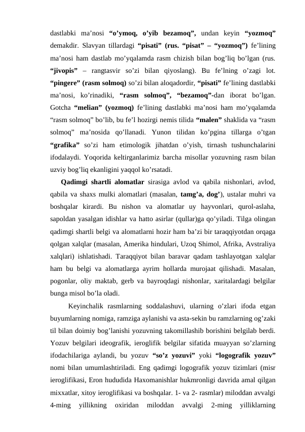 dastlabki  ma’nosi  “o’ymoq,  o’yib  bezamoq”,  undan  keyin  “yozmoq”
demakdir. Slavyan tillardagi  “pisati” (rus. “pisat” – “yozmoq”)  fe’lining
ma’nosi ham dastlab mo’yqalamda rasm chizish bilan bog’liq bo’lgan (rus.
“jivopis” –  rangtasvir  so’zi  bilan  qiyoslang).  Bu  fe’lning  o’zagi  lot.
“pingere” (rasm solmoq) so’zi bilan aloqadordir, “pisati” fe’lining dastlabki
ma’nosi,  ko’rinadiki,  “rasm  solmoq”,  “bezamoq”-dan  iborat  bo’lgan.
Gotcha  “melian” (yozmoq)  fe’lining dastlabki ma’nosi ham mo’yqalamda
“rasm solmoq” bo’lib, bu fe’l hozirgi nemis tilida “malen” shaklida va “rasm
solmoq”  ma’nosida  qo’llanadi.  Yunon  tilidan  ko’pgina  tillarga  o’tgan
“grafika”  so’zi  ham  etimologik  jihatdan  o’yish,  tirnash  tushunchalarini
ifodalaydi. Yoqorida keltirganlarimiz barcha misollar yozuvning rasm bilan
uzviy bog’liq ekanligini yaqqol ko’rsatadi. 
Qadimgi shartli alomatlar sirasiga avlod va qabila nishonlari, avlod,
qabila va shaxs mulki alomatlari (masalan, tamg’a, dog’), ustalar muhri va
boshqalar  kirardi.  Bu  nishon  va  alomatlar  uy  hayvonlari,  qurol-aslaha,
sapoldan yasalgan idishlar va hatto asirlar (qullar)ga qo’yiladi. Tilga olingan
qadimgi shartli belgi va alomatlarni hozir ham ba’zi bir taraqqiyotdan orqaga
qolgan xalqlar (masalan, Amerika hindulari, Uzoq Shimol, Afrika, Avstraliya
xalqlari) ishlatishadi. Taraqqiyot bilan baravar qadam tashlayotgan xalqlar
ham bu belgi va alomatlarga ayrim hollarda murojaat qilishadi. Masalan,
pogonlar, oliy maktab, gerb va bayroqdagi nishonlar, xaritalardagi belgilar
bunga misol bo’la oladi.
Keyinchalik  rasmlarning  soddalashuvi,  ularning  o’zlari  ifoda  etgan
buyumlarning nomiga, ramziga aylanishi va asta-sekin bu ramzlarning og’zaki
til bilan doimiy bog’lanishi yozuvning takomillashib borishini belgilab berdi.
Yozuv belgilari ideografik, ieroglifik belgilar sifatida muayyan so’zlarning
ifodachilariga aylandi, bu yozuv  “so’z yozuvi”  yoki  “logografik yozuv”
nomi bilan umumlashtiriladi. Eng qadimgi logografik yozuv tizimlari (misr
ieroglifikasi, Eron hududida Haxomanishlar hukmronligi davrida amal qilgan
mixxatlar, xitoy ieroglifikasi va boshqalar. 1- va 2- rasmlar) miloddan avvalgi
4-ming  yillikning  oxiridan  miloddan  avvalgi  2-ming  yilliklarning

