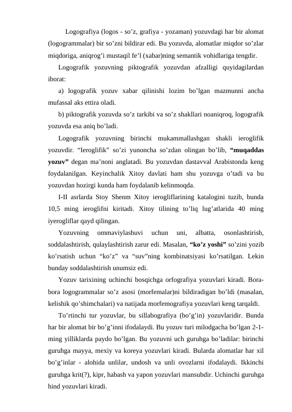 Logografiya (logos - so’z, grafiya - yozaman) yozuvdagi har bir alomat
(logogrammalar) bir so’zni bildirar edi. Bu yozuvda, alomatlar miqdor so’zlar
miqdoriga, aniqrog’i mustaqil fe’l (xabar)ning semantik vohidlariga tengdir.
Logografik  yozuvning  piktografik  yozuvdan  afzalligi  quyidagilardan
iborat:
a)  logografik  yozuv  xabar  qilinishi  lozim  bo’lgan  mazmunni  ancha
mufassal aks ettira oladi.
b) piktografik yozuvda so’z tarkibi va so’z shakllari noaniqroq, logografik
yozuvda esa aniq bo’ladi.
Logografik  yozuvning  birinchi  mukammallashgan  shakli  ieroglifik
yozuvdir. “Ieroglifik” so’zi yunoncha so’zdan olingan bo’lib,  “muqaddas
yozuv” degan ma’noni anglatadi. Bu yozuvdan dastavval Arabistonda keng
foydalanilgan.  Keyinchalik  Xitoy  davlati  ham  shu  yozuvga  o’tadi  va  bu
yozuvdan hozirgi kunda ham foydalanib kelinmoqda.
I-II asrlarda Stoy Shenm Xitoy ierogliflarining katalogini tuzib, bunda
10,5  ming  ieroglifni  kiritadi.  Xitoy  tilining  to’liq  lug’atlarida  40  ming
iyerogliflar qayd qilingan.
Yozuvning  ommaviylashuvi  uchun  uni,  albatta,  osonlashtirish,
soddalashtirish, qulaylashtirish zarur edi. Masalan, “ko’z yoshi” so’zini yozib
ko’rsatish  uchun  “ko’z”  va  “suv”ning  kombinatsiyasi  ko’rsatilgan.  Lekin
bunday soddalashtirish unumsiz edi. 
Yozuv tarixining uchinchi bosqichga orfografiya yozuvlari kiradi. Bora-
bora logogrammalar so’z asosi (morfemalar)ni bildiradigan bo’ldi (masalan,
kelishik qo’shimchalari) va natijada morfemografiya yozuvlari keng tarqaldi.
To’rtinchi tur yozuvlar, bu sillabografiya (bo’g’in) yozuvlaridir. Bunda
har bir alomat bir bo’g’inni ifodalaydi. Bu yozuv turi milodgacha bo’lgan 2-1-
ming yilliklarda paydo bo’lgan. Bu yozuvni uch guruhga bo’ladilar: birinchi
guruhga mayya, mexiy va koreya yozuvlari kiradi. Bularda alomatlar har xil
bo’g’inlar - alohida unlilar, undosh va unli ovozlarni ifodalaydi. Ikkinchi
guruhga krit(?), kipr, habash va yapon yozuvlari mansubdir. Uchinchi guruhga
hind yozuvlari kiradi.
