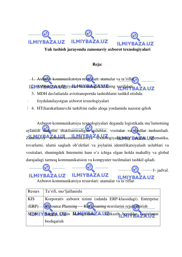  
 
 
 
 
 
Yuk tashish jarayonda zamonaviy axborot texnologiyalari 
 
Reja: 
 
1. Axborot-kommunikatsiya resurslari: atamalar va ta’riflar 
2. Axborot texnologiyalari bazasidagi EMAning vazifalari 
3. MDH davlatlarida avtotransportda tashishlarni tashkil etishda 
foydalanilayotgan axborot texnologiyalari 
4. HT(harakatlanuvchi tarkib)ni radio aloqa yordamida nazorat qilish 
 
Axborot-kommunikatsiya texnologiyalari deganda logistikada ma’lumotning 
aylanish muhitini shakllantiradigan uslublar, vositalar va usullar tushuniladi. 
Zamonaviy axborot-kommunikatsiya texnologiyalarining asosini telematika, 
tovarlarni, ularni saqlash ob’ektlari va joylarini identifikatsiyalash uslublari va 
vositalari, shuningdek Internetni ham o‘z ichiga olgan holda mahalliy va global 
darajadagi tarmoq kommunikatsion va kompyuter tuzilmalari tashkil qiladi. 
1- jadval. 
Axborot-kommunikatsiya resurslari: atamalar va ta’riflar. 
Resurs 
Ta’rifi, mo‘ljallanishi 
KIS 
(ERP) 
Korporativ axborot tizimi (odatda ERP-klassidagi). Enterprise 
Resource Planning — Korxonaning resrslarini rejalashtirish 
SCM 
Supply Chain Management — Yetkazib berishlar zanjirlarini 
boshqarish 
