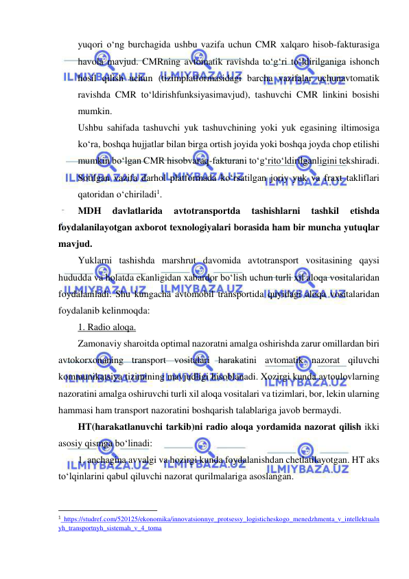  
 
yuqori o‘ng burchagida ushbu vazifa uchun CMR xalqaro hisob-fakturasiga 
havola mavjud. CMRning avtomatik ravishda to‘g‘ri to‘ldirilganiga ishonch 
hosil qilish uchun (tizimplatformasidagi barcha vazifalar uchunavtomatik 
ravishda CMR to‘ldirishfunksiyasimavjud), tashuvchi CMR linkini bosishi 
mumkin. 
Ushbu sahifada tashuvchi yuk tashuvchining yoki yuk egasining iltimosiga 
ko‘ra, boshqa hujjatlar bilan birga ortish joyida yoki boshqa joyda chop etilishi 
mumkin bo‘lgan CMR hisobvaraq-fakturani to‘g‘rito‘ldirilganligini tekshiradi. 
Sotilgan vazifa darhol platformada ko‘rsatilgan joriy yuk va fraxt takliflari 
qatoridan o‘chiriladi1. 
MDH 
davlatlarida 
avtotransportda 
tashishlarni 
tashkil 
etishda 
foydalanilayotgan axborot texnologiyalari borasida ham bir muncha yutuqlar 
mavjud. 
Yuklarni tashishda marshrut davomida avtotransport vositasining qaysi 
hududda va holatda ekanligidan xabardor bo‘lish uchun turli xil aloqa vositalaridan 
foydalaniladi. Shu kungacha avtomobil transportida quyidagi aloqa vositalaridan 
foydalanib kelinmoqda: 
1. Radio aloqa. 
Zamonaviy sharoitda optimal nazoratni amalga oshirishda zarur omillardan biri 
avtokorxonaning transport vositalari harakatini avtomatik nazorat qiluvchi 
kommunikatsiya tizimining mavjudligi hisoblanadi. Xozirgi kunda avtoulovlarning 
nazoratini amalga oshiruvchi turli xil aloqa vositalari va tizimlari, bor, lekin ularning 
hammasi ham transport nazoratini boshqarish talablariga javob bermaydi. 
HT(harakatlanuvchi tarkib)ni radio aloqa yordamida nazorat qilish ikki 
asosiy qismga bo‘linadi: 
1. anchagina avvalgi va hozirgi kunda foydalanishdan chetlatilayotgan. HT aks 
to‘lqinlarini qabul qiluvchi nazorat qurilmalariga asoslangan. 
                                                           
1 https://studref.com/520125/ekonomika/innovatsionnye_protsessy_logisticheskogo_menedzhmenta_v_intellektualn
yh_transportnyh_sistemah_v_4_toma 
 
