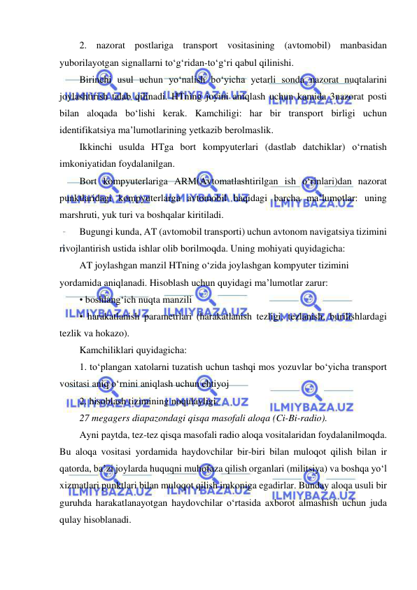  
 
2. nazorat postlariga transport vositasining (avtomobil) manbasidan 
yuborilayotgan signallarni to‘g‘ridan-to‘g‘ri qabul qilinishi. 
Birinchi usul uchun yo‘nalish bo‘yicha yetarli sonda nazorat nuqtalarini 
joylashtirish talab qilinadi. HTning joyini aniqlash uchun kamida 3nazorat posti 
bilan aloqada bo‘lishi kerak. Kamchiligi: har bir transport birligi uchun 
identifikatsiya ma’lumotlarining yetkazib berolmaslik. 
Ikkinchi usulda HTga bort kompyuterlari (dastlab datchiklar) o‘rnatish 
imkoniyatidan foydalanilgan. 
Bort kompyuterlariga ARM(Avtomatlashtirilgan ish o‘rinlari)dan nazorat 
punktlaridagi kompyuterlarga avtomobil haqidagi barcha ma’lumotlar: uning 
marshruti, yuk turi va boshqalar kiritiladi.  
Bugungi kunda, AT (avtomobil transporti) uchun avtonom navigatsiya tizimini 
rivojlantirish ustida ishlar olib borilmoqda. Uning mohiyati quyidagicha: 
AT joylashgan manzil HTning o‘zida joylashgan kompyuter tizimini 
yordamida aniqlanadi. Hisoblash uchun quyidagi ma’lumotlar zarur: 
• boshlang‘ich nuqta manzili 
• harakatlanish parametrlari (harakatlanish tezligi, tezlanish, burilishlardagi 
tezlik va hokazo). 
Kamchiliklari quyidagicha: 
1. to‘plangan xatolarni tuzatish uchun tashqi mos yozuvlar bo‘yicha transport 
vositasi aniq o‘rnini aniqlash uchun ehtiyoj 
2. hisoblash tizimining noqulayligi. 
27 megagers diapazondagi qisqa masofali aloqa (Ci-Bi-radio). 
Ayni paytda, tez-tez qisqa masofali radio aloqa vositalaridan foydalanilmoqda. 
Bu aloqa vositasi yordamida haydovchilar bir-biri bilan muloqot qilish bilan ir 
qatorda, ba’zi joylarda huquqni muhofaza qilish organlari (militsiya) va boshqa yo‘l 
xizmatlari punktlari bilan muloqot qilish imkoniga egadirlar. Bunday aloqa usuli bir 
guruhda harakatlanayotgan haydovchilar o‘rtasida axborot almashish uchun juda 
qulay hisoblanadi. 
