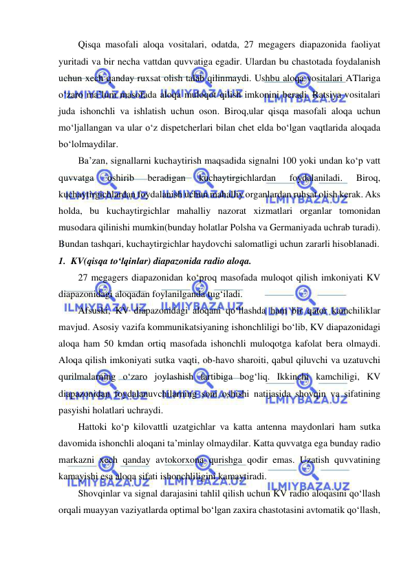  
 
Qisqa masofali aloqa vositalari, odatda, 27 megagers diapazonida faoliyat 
yuritadi va bir necha vattdan quvvatiga egadir. Ulardan bu chastotada foydalanish 
uchun xech qanday ruxsat olish talab qilinmaydi. Ushbu aloqa vositalari ATlariga 
o‘zaro ma’lum masofada aloqa muloqot qilish imkonini beradi. Ratsiya vositalari 
juda ishonchli va ishlatish uchun oson. Biroq,ular qisqa masofali aloqa uchun 
mo‘ljallangan va ular o‘z dispetcherlari bilan chet elda bo‘lgan vaqtlarida aloqada 
bo‘lolmaydilar. 
Ba’zan, signallarni kuchaytirish maqsadida signalni 100 yoki undan ko‘p vatt 
quvvatga 
oshirib 
beradigan 
kuchaytirgichlardan 
foydalaniladi. 
Biroq, 
kuchaytirgichlardan foydalanish uchun mahalliy organlardan ruhsat olish kerak. Aks 
holda, bu kuchaytirgichlar mahalliy nazorat xizmatlari organlar tomonidan 
musodara qilinishi mumkin(bunday holatlar Polsha va Germaniyada uchrab turadi). 
Bundan tashqari, kuchaytirgichlar haydovchi salomatligi uchun zararli hisoblanadi. 
1. KV(qisqa to‘lqinlar) diapazonida radio aloqa. 
27 megagers diapazonidan ko‘proq masofada muloqot qilish imkoniyati KV 
diapazonidagi aloqadan foylanilganda tug‘iladi.  
Afsuski, KV diapazonidagi aloqani qo‘llashda ham bir qator kamchiliklar 
mavjud. Asosiy vazifa kommunikatsiyaning ishonchliligi bo‘lib, KV diapazonidagi 
aloqa ham 50 kmdan ortiq masofada ishonchli muloqotga kafolat bera olmaydi. 
Aloqa qilish imkoniyati sutka vaqti, ob-havo sharoiti, qabul qiluvchi va uzatuvchi 
qurilmalarning o‘zaro joylashish tartibiga bog‘liq. Ikkinchi kamchiligi, KV 
diapazonidan foydalanuvchilarning soni oshishi natijasida shovqin va sifatining 
pasyishi holatlari uchraydi.  
Hattoki ko‘p kilovattli uzatgichlar va katta antenna maydonlari ham sutka 
davomida ishonchli aloqani ta’minlay olmaydilar. Katta quvvatga ega bunday radio 
markazni xech qanday avtokorxona qurishga qodir emas. Uzatish quvvatining 
kamayishi esa aloqa sifati ishonchliligini kamaytiradi.  
Shovqinlar va signal darajasini tahlil qilish uchun KV radio aloqasini qo‘llash 
orqali muayyan vaziyatlarda optimal bo‘lgan zaxira chastotasini avtomatik qo‘llash, 
