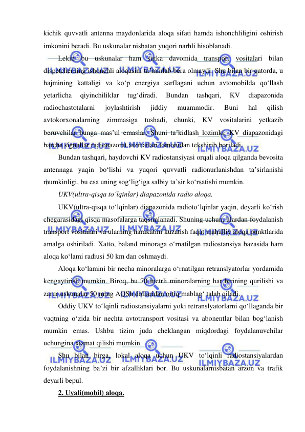  
 
kichik quvvatli antenna maydonlarida aloqa sifati hamda ishonchliligini oshirish 
imkonini beradi. Bu uskunalar nisbatan yuqori narhli hisoblanadi. 
Lekin bu uskunalar ham sutka davomida transport vositalari bilan 
dispetcherning ishonchli aloqasini ta’minlab bera olmaydi. Shu bilan bir qatorda, u 
hajmining kattaligi va ko‘p energiya sarflagani uchun avtomobilda qo‘llash 
yetarlicha 
qiyinchiliklar 
tug‘diradi. 
Bundan 
tashqari, 
KV 
diapazonida 
radiochastotalarni 
joylashtirish 
jiddiy 
muammodir. 
Buni 
hal 
qilish 
avtokorxonalarning zimmasiga tushadi, chunki, KV vositalarini yetkazib 
beruvchilar bunga mas’ul emaslar. Shuni ta’kidlash lozimki, KV diapazonidagi 
barcha signallar radionazorat xizmatlari tomonidan tekshirib boriladi.  
Bundan tashqari, haydovchi KV radiostansiyasi orqali aloqa qilganda bevosita 
antennaga yaqin bo‘lishi va yuqori quvvatli radionurlanishdan ta’sirlanishi 
mumkinligi, bu esa uning sog‘lig‘iga salbiy ta’sir ko‘rsatishi mumkin.  
UKV(ultra-qisqa to‘lqinlar) diapazonida radio aloqa. 
UKV(ultra-qisqa to‘lqinlar) diapazonida radioto‘lqinlar yaqin, deyarli ko‘rish 
chegarasidagi qisqa masofalarga taqsimlanadi. Shuning uchun, ulardan foydalanish 
transport vositalari va ularning harakatini kuzatish faqat mahalliy aloqa punktlarida 
amalga oshiriladi. Xatto, baland minoraga o‘rnatilgan radiostansiya bazasida ham 
aloqa ko‘lami radiusi 50 km dan oshmaydi. 
Aloqa ko‘lamini bir necha minoralarga o‘rnatilgan retranslyatorlar yordamida 
kengaytirish mumkin. Biroq, bu 70 metrli minoralarning har birining qurilishi va 
zarur uskunalar 50 ming AQSh dollaridan ortiq mablag‘ talab qiladi.  
Oddiy UKV to‘lqinli radiostansiyalarni yoki retranslyatorlarni qo‘llaganda bir 
vaqtning o‘zida bir nechta avtotransport vositasi va abonentlar bilan bog‘lanish 
mumkin emas. Ushbu tizim juda cheklangan miqdordagi foydalanuvchilar 
uchungina xizmat qilishi mumkin. 
Shu bilan birga, lokal aloqa uchun UKV to‘lqinli radiostansiyalardan 
foydalanishning ba’zi bir afzalliklari bor. Bu uskunalarnisbatan arzon va trafik 
deyarli bepul. 
2. Uyali(mobil) aloqa. 
