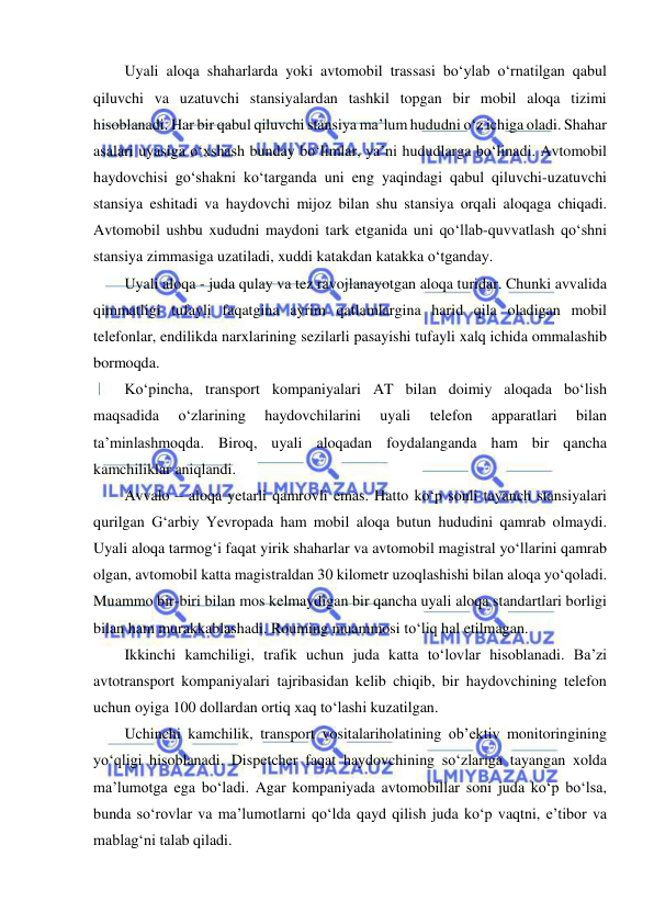  
 
Uyali aloqa shaharlarda yoki avtomobil trassasi bo‘ylab o‘rnatilgan qabul 
qiluvchi va uzatuvchi stansiyalardan tashkil topgan bir mobil aloqa tizimi 
hisoblanadi. Har bir qabul qiluvchi stansiya ma’lum hududni o‘z ichiga oladi. Shahar 
asalari uyasiga o‘xshash bunday bo‘limlar, ya’ni hududlarga bo‘linadi. Avtomobil 
haydovchisi go‘shakni ko‘targanda uni eng yaqindagi qabul qiluvchi-uzatuvchi 
stansiya eshitadi va haydovchi mijoz bilan shu stansiya orqali aloqaga chiqadi. 
Avtomobil ushbu xududni maydoni tark etganida uni qo‘llab-quvvatlash qo‘shni 
stansiya zimmasiga uzatiladi, xuddi katakdan katakka o‘tganday.  
Uyali aloqa - juda qulay va tez ravojlanayotgan aloqa turidar. Chunki avvalida 
qimmatligi tufayli faqatgina ayrim qatlamlargina harid qila oladigan mobil 
telefonlar, endilikda narxlarining sezilarli pasayishi tufayli xalq ichida ommalashib 
bormoqda. 
Ko‘pincha, transport kompaniyalari AT bilan doimiy aloqada bo‘lish 
maqsadida 
o‘zlarining 
haydovchilarini 
uyali 
telefon 
apparatlari 
bilan 
ta’minlashmoqda. Biroq, uyali aloqadan foydalanganda ham bir qancha 
kamchiliklar aniqlandi. 
Avvalo – aloqa yetarli qamrovli emas. Hatto ko‘p sonli tayanch stansiyalari 
qurilgan G‘arbiy Yevropada ham mobil aloqa butun hududini qamrab olmaydi. 
Uyali aloqa tarmog‘i faqat yirik shaharlar va avtomobil magistral yo‘llarini qamrab 
olgan, avtomobil katta magistraldan 30 kilometr uzoqlashishi bilan aloqa yo‘qoladi. 
Muammo bir-biri bilan mos kelmaydigan bir qancha uyali aloqa standartlari borligi 
bilan ham murakkablashadi. Rouming muammosi to‘liq hal etilmagan. 
Ikkinchi kamchiligi, trafik uchun juda katta to‘lovlar hisoblanadi. Ba’zi 
avtotransport kompaniyalari tajribasidan kelib chiqib, bir haydovchining telefon 
uchun oyiga 100 dollardan ortiq xaq to‘lashi kuzatilgan.  
Uchinchi kamchilik, transport vositalariholatining ob’ektiv monitoringining 
yo‘qligi hisoblanadi. Dispetcher faqat haydovchining so‘zlariga tayangan xolda 
ma’lumotga ega bo‘ladi. Agar kompaniyada avtomobillar soni juda ko‘p bo‘lsa, 
bunda so‘rovlar va ma’lumotlarni qo‘lda qayd qilish juda ko‘p vaqtni, e’tibor va 
mablag‘ni talab qiladi. 

