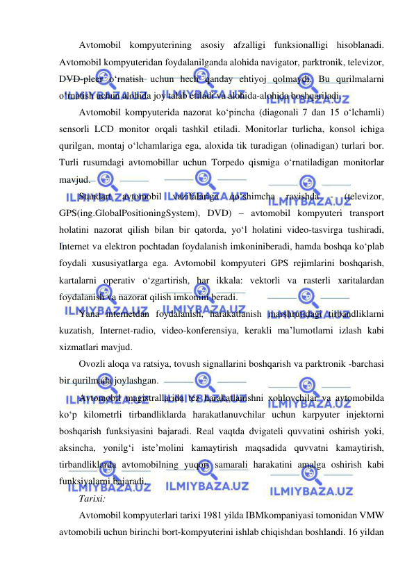  
 
Avtomobil kompyuterining asosiy afzalligi funksionalligi hisoblanadi. 
Avtomobil kompyuteridan foydalanilganda alohida navigator, parktronik, televizor, 
DVD-pleer o‘rnatish uchun hech qanday ehtiyoj qolmaydi. Bu qurilmalarni 
o‘rnatish uchun alohida joy talab etiladi va alohida-alohida boshqariladi. 
Avtomobil kompyuterida nazorat ko‘pincha (diagonali 7 dan 15 o‘lchamli) 
sensorli LCD monitor orqali tashkil etiladi. Monitorlar turlicha, konsol ichiga 
qurilgan, montaj o‘lchamlariga ega, aloxida tik turadigan (olinadigan) turlari bor. 
Turli rusumdagi avtomobillar uchun Torpedo qismiga o‘rnatiladigan monitorlar 
mavjud. 
Standart 
avtomobil 
vazifalariga 
qo‘shimcha 
ravishda 
- 
(televizor, 
GPS(ing.GlobalPositioningSystem), DVD) – avtomobil kompyuteri transport 
holatini nazorat qilish bilan bir qatorda, yo‘l holatini video-tasvirga tushiradi, 
Internet va elektron pochtadan foydalanish imkoniniberadi, hamda boshqa ko‘plab 
foydali xususiyatlarga ega. Avtomobil kompyuteri GPS rejimlarini boshqarish, 
kartalarni operativ o‘zgartirish, har ikkala: vektorli va rasterli xaritalardan 
foydalanish va nazorat qilish imkonini beradi. 
Yana internetdan foydalanish, harakatlanish marshrutidagi tirbandliklarni 
kuzatish, Internet-radio, video-konferensiya, kerakli ma’lumotlarni izlash kabi 
xizmatlari mavjud.  
Ovozli aloqa va ratsiya, tovush signallarini boshqarish va parktronik -barchasi 
bir qurilmada joylashgan. 
Avtomobil magistrallarida tez harakatlanishni xohlovchilar va avtomobilda 
ko‘p kilometrli tirbandliklarda harakatlanuvchilar uchun karpyuter injektorni 
boshqarish funksiyasini bajaradi. Real vaqtda dvigateli quvvatini oshirish yoki, 
aksincha, yonilg‘i iste’molini kamaytirish maqsadida quvvatni kamaytirish, 
tirbandliklarda avtomobilning yuqori samarali harakatini amalga oshirish kabi 
funksiyalarni bajaradi.  
Tarixi: 
Avtomobil kompyuterlari tarixi 1981 yilda IBMkompaniyasi tomonidan VMW 
avtomobili uchun birinchi bort-kompyuterini ishlab chiqishdan boshlandi. 16 yildan 
