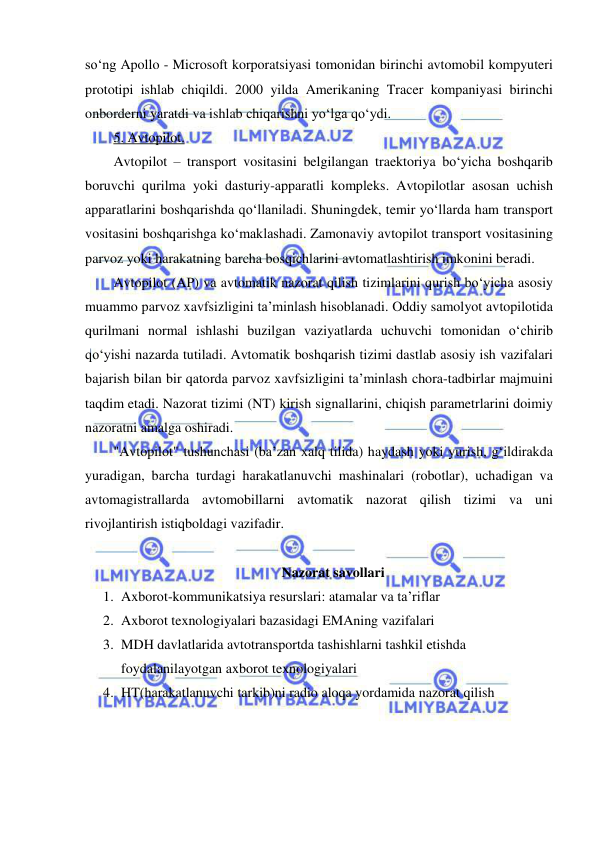  
 
so‘ng Apollo - Microsoft korporatsiyasi tomonidan birinchi avtomobil kompyuteri 
prototipi ishlab chiqildi. 2000 yilda Amerikaning Tracer kompaniyasi birinchi 
onborderni yaratdi va ishlab chiqarishni yo‘lga qo‘ydi.  
5. Avtopilot. 
Avtopilot – transport vositasini belgilangan traektoriya bo‘yicha boshqarib 
boruvchi qurilma yoki dasturiy-apparatli kompleks. Avtopilotlar asosan uchish 
apparatlarini boshqarishda qo‘llaniladi. Shuningdek, temir yo‘llarda ham transport 
vositasini boshqarishga ko‘maklashadi. Zamonaviy avtopilot transport vositasining 
parvoz yoki harakatning barcha bosqichlarini avtomatlashtirish imkonini beradi. 
Avtopilot (AP) va avtomatik nazorat qilish tizimlarini qurish bo‘yicha asosiy 
muammo parvoz xavfsizligini ta’minlash hisoblanadi. Oddiy samolyot avtopilotida 
qurilmani normal ishlashi buzilgan vaziyatlarda uchuvchi tomonidan o‘chirib 
qo‘yishi nazarda tutiladi. Avtomatik boshqarish tizimi dastlab asosiy ish vazifalari 
bajarish bilan bir qatorda parvoz xavfsizligini ta’minlash chora-tadbirlar majmuini 
taqdim etadi. Nazorat tizimi (NT) kirish signallarini, chiqish parametrlarini doimiy 
nazoratni amalga oshiradi.  
"Avtopilot" tushunchasi (ba’zan xalq tilida) haydash yoki yurish, g‘ildirakda 
yuradigan, barcha turdagi harakatlanuvchi mashinalari (robotlar), uchadigan va 
avtomagistrallarda avtomobillarni avtomatik nazorat qilish tizimi va uni 
rivojlantirish istiqboldagi vazifadir. 
 
Nazorat savollari 
1. Axborot-kommunikatsiya resurslari: atamalar va ta’riflar 
2. Axborot texnologiyalari bazasidagi EMAning vazifalari 
3. MDH davlatlarida avtotransportda tashishlarni tashkil etishda 
foydalanilayotgan axborot texnologiyalari 
4. HT(harakatlanuvchi tarkib)ni radio aloqa yordamida nazorat qilish 
 
 
 
