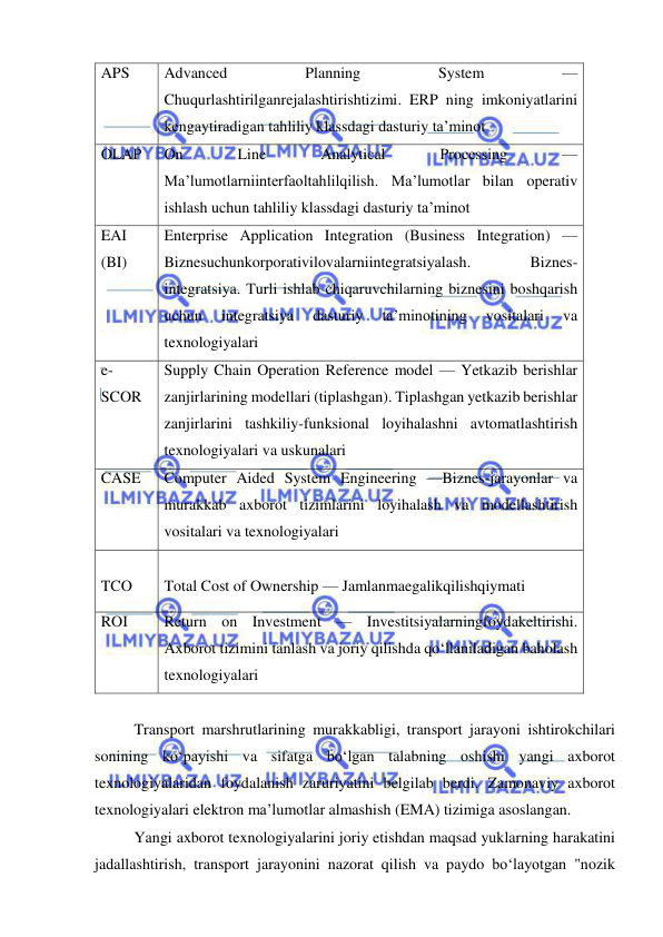  
 
APS 
Advanced 
Planning 
System 
— 
Chuqurlashtirilganrejalashtirishtizimi. ERP ning imkoniyatlarini 
kengaytiradigan tahliliy klassdagi dasturiy ta’minot 
OLAP 
On 
Line 
Analytical 
Processing 
— 
Ma’lumotlarniinterfaoltahlilqilish. Ma’lumotlar bilan operativ 
ishlash uchun tahliliy klassdagi dasturiy ta’minot 
EAI 
(BI) 
Enterprise Application Integration (Business Integration) — 
Biznesuchunkorporativilovalarniintegratsiyalash. 
Biznes-
integratsiya. Turli ishlab chiqaruvchilarning biznesini boshqarish 
uchun 
integratsiya 
dasturiy 
ta’minotining 
vositalari 
va 
texnologiyalari 
e-
SCOR 
Supply Chain Operation Reference model — Yetkazib berishlar 
zanjirlarining modellari (tiplashgan). Tiplashgan yetkazib berishlar 
zanjirlarini tashkiliy-funksional loyihalashni avtomatlashtirish 
texnologiyalari va uskunalari 
CASE 
Computer Aided System Engineering —Biznes-jarayonlar va 
murakkab axborot tizimlarini loyihalash va modellashtirish 
vositalari va texnologiyalari 
 
TCO 
 
Total Cost of Ownership — Jamlanmaegalikqilishqiymati 
ROI 
Return on Investment — Investitsiyalarningfoydakeltirishi. 
Axborot tizimini tanlash va joriy qilishda qo‘llaniladigan baholash 
texnologiyalari 
 
Transport marshrutlarining murakkabligi, transport jarayoni ishtirokchilari 
sonining ko‘payishi va sifatga bo‘lgan talabning oshishi yangi axborot 
texnologiyalaridan foydalanish zaruriyatini belgilab berdi. Zamonaviy axborot 
texnologiyalari elektron ma’lumotlar almashish (EMA) tizimiga asoslangan. 
Yangi axborot texnologiyalarini joriy etishdan maqsad yuklarning harakatini 
jadallashtirish, transport jarayonini nazorat qilish va paydo bo‘layotgan "nozik 
