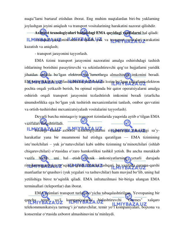  
 
nuqta"larni bartaraf etishdan iborat. Eng muhim nuqtalardan biri-bu yuklarning 
joylashgan joyini aniqlash va transport vositalarining harakatini nazorat qilishdir. 
Axborot texnologiyalari bazasidagi EMA quyidagi vazifalarni hal qiladi: 
-transport jarayonini nazorat qilish, yuk va transport vositalari xarakatini 
kuzatish va aniqlash; 
- transport jarayonini tayyorlash. 
EMA tizimi transport jarayonini nazoratini amalga oshirishdagi tashish 
ishlarining borishini pasaytiruvchi va sekinlashtiruvchi qog‘oz hujjatlarni yuridik 
jihatdan amalda bo‘lgan elektron ma’lumotlarga almashinish imkonini beradi. 
EMAning ikkinchi vazifasi oldindan yetib borishi lozim bo‘lgan xujjatlarni elektron 
pochta orqali yetkazib berish, bu opimal rejimda bir qator operatsiyalarni amalga 
oshirish orqali transport jarayonini tezlashtirish imkonini beradi (etarlicha 
unumdorlikka ega bo‘lgan yuk tushirish mexanizmlarini tanlash, ombor quvvatini 
va ortish-tushirishni mexanizatsiyalash vositalarini tayyorlash). 
Deyarli barcha mintaqaviy transport tizimlarida yuqorida aytib o‘tilgan EMA 
vazifalari birlashtiriladi. 
Hozirgi kunda axborot texnologiyalarini rivojlantirish sohasidagi sa’y-
harakatlar yana bir muammoni hal etishga qaratilgan — EMA tizimining 
iste’molchilari – yuk jo‘natuvchilari kabi ushbu tizimning ta’minotchilari (ishlab 
chiqaruvchilari) o‘rtasidaa o‘zaro hamkorlikni tashkil yetish. Bu ancha murakkab 
vazifa 
bo‘lib, 
uni 
hal 
etish 
texnik 
imkoniyatlarning 
yetarli 
darajada 
rivojlanmaganligiga to‘sqinlik qiladi. Bundan tashqari, bu vazifada qarama-qarshi 
manfaatlar to‘qnashuvi (yuk yegalari va tashuvchilar) ham mavjud bo‘lib, uning hal 
yetilishiga biroz to‘sqinlik qiladi. EMA infratuzilmasi bir-biriga ulangan EMA 
terminallari (teleportlar) dan iborat. 
EMA tizimlari transport turlari bo‘yicha tabaqalashtirilgan. Yevropaning bir 
qancha 
temir 
yo‘l 
kompaniyalarini 
birlashtiruvchi 
"Germes" 
xalqaro 
telekommunikatsiya tarmog‘i jo‘natuvchilar, temir yo‘l kompaniyalari, bojxona va 
konsernlar o‘rtasida axborot almashinuvini ta’minlaydi. 
