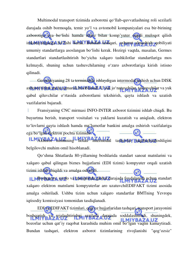  
 
Multimodal transport tizimida axborotni qo‘llab-quvvatlashning roli sezilarli 
darajada oshib bormoqda, temir yo‘l va avtomobil kompaniyalari esa bir-birining 
axborotiga ega bo‘lishi hamda mijoz bilan komp’yuter orqali muloqot qilish 
imkoniyatigaega bo‘lishi kerak. Bundan tashqari, axborot almashish qobiliyati 
umumiy standartlarga asoslangan bo‘lishi kerak. Hozirgi vaqtda, masalan, Germes 
standartlari standartlashtirish bo‘yicha xalqaro tashkilotlar standartlariga mos 
kelmaydi, shuning uchun tashuvchilarning o‘zaro axborotlariga kirish istisno 
qilinadi. 
Germaniyaning 28 ta terminalida ishlaydigan intermodal tashish uchun DISK 
axborot tizimi ancha samarali hisoblanadi. U yuk jo‘natuvchilar, tashuvchilar va yuk 
qabul qiluvchilar o‘rtasida axborotlarni tekshirish, qayta ishlash va uzatish 
vazifalarini bajaradi. 
Fransiyaning CNC mirmasi INFO-INTER axborot tizimini ishlab chiqdi. Bu 
buyurtma berish, transport vositalari va yuklarni kuzatish va aniqlash, elektron 
to‘lovlarni qayta ishlash hamda ma’lumotlar bankini amalga oshirish vazifalariga 
ega bo‘lgan elektron pochta tizimidir. 
Axborot tizimining holati intermodal tashuvlar raqobatbardoshligini 
belgilovchi muhim omil hisoblanadi. 
Qo‘shma Shtatlarda 80-yillarning boshlarida standart sanoat matnlarini va 
xalqaro qabul qilingan biznes hujjatlarni (EDI tizimi) kompyuter orqali uzatish 
tizimi ishlab chiqildi va amalga oshirildi. 
Boshqaruv, savdo va transportda global darajada foydalanish uchun standart 
xalqaro elektron matnlarni kompyuterlar aro uzatuvchiEDIFAKT tizimi asosida 
amalga oshiriladi. Ushbu tizim uchun xalqaro standartlar BMTning Yevropa 
iqtisodiy komissiyasi tomonidan tasdiqlanadi. 
EDI va EDIFAKT tizimlari, qog‘oz hujjatlaridan tashqari, transport jarayonini 
boshqarish va rejalashtirishni sezilarli darajada soddalashtiradi, shuningdek, 
bozorlar uchun qat’iy raqobat kurashida muhim omil bo‘lgan vaqtni kamaytiradi. 
Bundan tashqari, elektron axborot tizimlarining rivojlanishi "qog‘ozsiz" 
