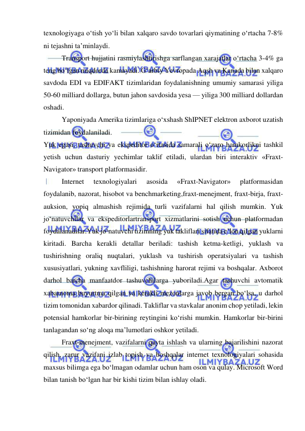  
 
texnologiyaga o‘tish yo‘li bilan xalqaro savdo tovarlari qiymatining o‘rtacha 7-8% 
ni tejashni ta’minlaydi. 
Transport hujjatini rasmiylashtirishga sarflangan xarajatlar o‘rtacha 3-4% ga 
teng bo‘lgan miqdorda kamayadi. G‘arbiy Yevropada Aqsh va Kanada bilan xalqaro 
savdoda EDI va EDIFAKT tizimlaridan foydalanishning umumiy samarasi yiliga 
50-60 milliard dollarga, butun jahon savdosida yesa — yiliga 300 milliard dollardan 
oshadi. 
Yaponiyada Amerika tizimlariga o‘xshash ShIPNET elektron axborot uzatish 
tizimidan foydalaniladi. 
Yuk egasi, tashuvchi va ekspeditor o‘rtasida samarali o‘zaro hamkorlikni tashkil 
yetish uchun dasturiy yechimlar taklif etiladi, ulardan biri interaktiv «Fraxt-
Navigator» transport platformasidir. 
Internet 
texnologiyalari 
asosida 
«Fraxt-Navigator» 
platformasidan 
foydalanib, nazorat, hisobot va benchmarketing,fraxt-menejment, fraxt-birja, fraxt-
auksion, yopiq almashish rejimida turli vazifalarni hal qilish mumkin. Yuk 
jo‘natuvchilar va ekspeditorlartransport xizmatlarini sotish uchun platformadan 
foydalanadilar.Yuk jo‘natuvchi tizimning yuk takliflari sifatida e’lon qilgan yuklarni 
kiritadi. Barcha kerakli detallar beriladi: tashish ketma-ketligi, yuklash va 
tushirishning oraliq nuqtalari, yuklash va tushirish operatsiyalari va tashish 
xususiyatlari, yukning xavfliligi, tashishning harorat rejimi va boshqalar. Axborot 
darhol barcha manfaatdor tashuvchilarga yuboriladi.Agar tashuvchi avtomatik 
xabarnoma buyurtma qilgan va kerakli mezonlarga javob bergan bo‘lsa, u darhol 
tizim tomonidan xabardor qilinadi. Takliflar va stavkalar anonim chop yetiladi, lekin 
potensial hamkorlar bir-birining reytingini ko‘rishi mumkin. Hamkorlar bir-birini 
tanlagandan so‘ng aloqa ma’lumotlari oshkor yetiladi. 
Fraxt-menejment, vazifalarni qayta ishlash va ularning bajarilishini nazorat 
qilish, zarur vazifani izlab topish va boshqalar internet texnologiyalari sohasida 
maxsus bilimga ega bo‘lmagan odamlar uchun ham oson va qulay. Microsoft Word 
bilan tanish bo‘lgan har bir kishi tizim bilan ishlay oladi. 
