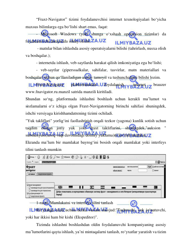  
 
“Fraxt-Navigator” tizimi foydalanuvchisi internet texnologiyalari bo‘yicha 
maxsus bilimlarga ega bo‘lishi shart emas, faqat: 
- Microsoft Windows (yoki shunga o‘xshash operatsion tizimlar) da 
foydalanuvchi darajasida ishlay olishi; 
 - matnlar bilan ishlashda asosiy operatsiyalarni bilishi (tahrirlash, nusxa olish 
va boshqalar.); 
- internetda ishlash, veb-saytlarda harakat qilish imkoniyatiga ega bo‘lishi; 
- veb-saytlar (giperssыlkalar, sahifalar, tasvirlar, matn materiallari va 
boshqalar) uchun qo‘llaniladigan asosiy tamoyil va tushunchalarni bilishi lozim. 
Fraxt-Navigator 
platformasidan 
foydalanish, 
internet 
brauzer 
www.fnavigator.ru.manzil satrida manzili kiritiladi. 
Shundan so‘ng, platformada ishlashni boshlash uchun kerakli ma’lumot va 
sozlamalarni o‘z ichiga olgan Fraxt-Navigatorning birinchi sahifasi shuningdek, 
ishchi versiyaga kirishhamdatrening tizimi ochiladi. 
"Yuk takliflari" yorlig‘ini faollashtirish orqali tezkor (yagona) kunlik sotish uchun 
taqdim etilgan joriy yuk yoki fraxt takliflarini, shuningdek,"auksion " 
submenyusi(uzoq vaqt davomidagi doimiy yuklama)ni ko‘rish mumkin. 
Ekranda ma’lum bir mamlakat bayrog‘ini bosish orqali mamlakat yoki interfeys 
tilini tanlash mumkin 
 
1-rasm. Mamlakatni va interfeys tilini tanlash 
Ro‘yxatga olish uchun uchta variant mavjud:"Tashuvchi, yuk jo‘natuvchi, 
yoki har ikkisi ham bir kishi (Ekspeditor)". 
Tizimda ishlashni boshlashdan oldin foydalanuvchi kompaniyaning asosiy 
ma’lumotlarini qayta ishlash, ya’ni mintaqalarni tanlash, ro‘yxatlar yaratish va tizim 
