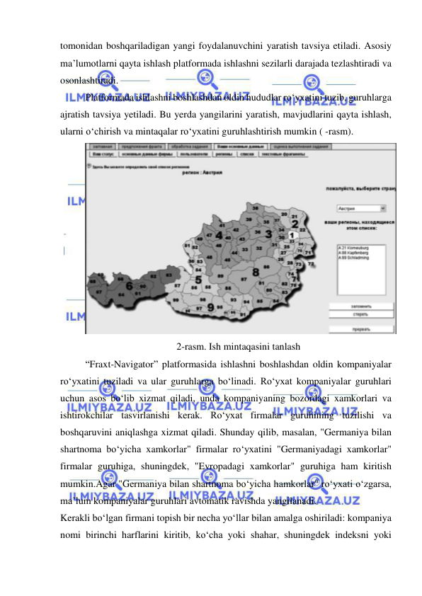  
 
tomonidan boshqariladigan yangi foydalanuvchini yaratish tavsiya etiladi. Asosiy 
ma’lumotlarni qayta ishlash platformada ishlashni sezilarli darajada tezlashtiradi va 
osonlashtiradi. 
Platformada ishlashni boshlashdan oldin hududlar ro‘yxatini tuzib, guruhlarga 
ajratish tavsiya yetiladi. Bu yerda yangilarini yaratish, mavjudlarini qayta ishlash, 
ularni o‘chirish va mintaqalar ro‘yxatini guruhlashtirish mumkin ( -rasm). 
 
2-rasm. Ish mintaqasini tanlash 
“Fraxt-Navigator” platformasida ishlashni boshlashdan oldin kompaniyalar 
ro‘yxatini tuziladi va ular guruhlarga bo‘linadi. Ro‘yxat kompaniyalar guruhlari 
uchun asos bo‘lib xizmat qiladi, unda kompaniyaning bozordagi xamkorlari va 
ishtirokchilar tasvirlanishi kerak. Ro‘yxat firmalar guruhining tuzilishi va 
boshqaruvini aniqlashga xizmat qiladi. Shunday qilib, masalan, "Germaniya bilan 
shartnoma bo‘yicha xamkorlar" firmalar ro‘yxatini "Germaniyadagi xamkorlar" 
firmalar guruhiga, shuningdek, "Evropadagi xamkorlar" guruhiga ham kiritish 
mumkin.Agar "Germaniya bilan shartnoma bo‘yicha hamkorlar" ro‘yxati o‘zgarsa, 
ma’lum kompaniyalar guruhlari avtomatik ravishda yangilanadi. 
Kerakli bo‘lgan firmani topish bir necha yo‘llar bilan amalga oshiriladi: kompaniya 
nomi birinchi harflarini kiritib, ko‘cha yoki shahar, shuningdek indeksni yoki 
