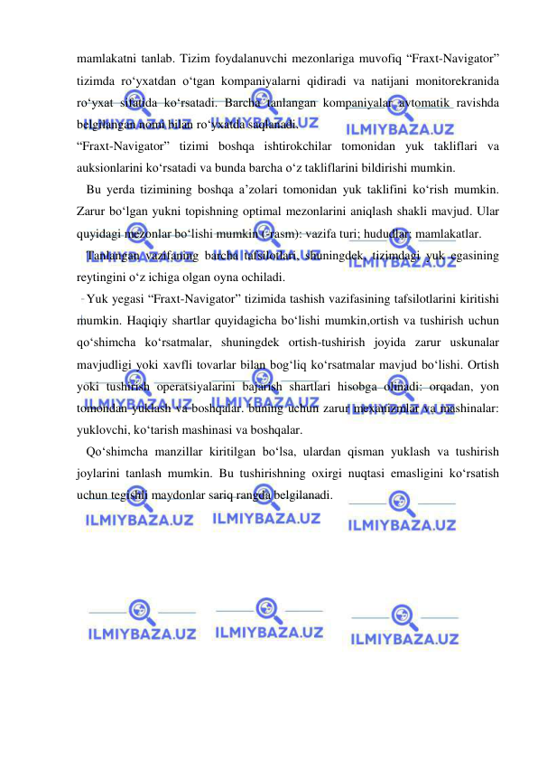  
 
mamlakatni tanlab. Tizim foydalanuvchi mezonlariga muvofiq “Fraxt-Navigator” 
tizimda ro‘yxatdan o‘tgan kompaniyalarni qidiradi va natijani monitorekranida 
ro‘yxat sifatida ko‘rsatadi. Barcha tanlangan kompaniyalar avtomatik ravishda 
belgilangan nomi bilan ro‘yxatda saqlanadi. 
“Fraxt-Navigator” tizimi boshqa ishtirokchilar tomonidan yuk takliflari va 
auksionlarini ko‘rsatadi va bunda barcha o‘z takliflarini bildirishi mumkin. 
   Bu yerda tizimining boshqa a’zolari tomonidan yuk taklifini ko‘rish mumkin. 
Zarur bo‘lgan yukni topishning optimal mezonlarini aniqlash shakli mavjud. Ular 
quyidagi mezonlar bo‘lishi mumkin (-rasm): vazifa turi; hududlar; mamlakatlar. 
   Tanlangan vazifaning barcha tafsilotlari, shuningdek, tizimdagi yuk egasining 
reytingini o‘z ichiga olgan oyna ochiladi. 
   Yuk yegasi “Fraxt-Navigator” tizimida tashish vazifasining tafsilotlarini kiritishi 
mumkin. Haqiqiy shartlar quyidagicha bo‘lishi mumkin,ortish va tushirish uchun 
qo‘shimcha ko‘rsatmalar, shuningdek ortish-tushirish joyida zarur uskunalar 
mavjudligi yoki xavfli tovarlar bilan bog‘liq ko‘rsatmalar mavjud bo‘lishi. Ortish 
yoki tushirish operatsiyalarini bajarish shartlari hisobga olinadi: orqadan, yon 
tomondan yuklash va boshqalar. buning uchun zarur mexanizmlar va mashinalar: 
yuklovchi, ko‘tarish mashinasi va boshqalar. 
   Qo‘shimcha manzillar kiritilgan bo‘lsa, ulardan qisman yuklash va tushirish 
joylarini tanlash mumkin. Bu tushirishning oxirgi nuqtasi emasligini ko‘rsatish 
uchun tegishli maydonlar sariq rangda belgilanadi. 
