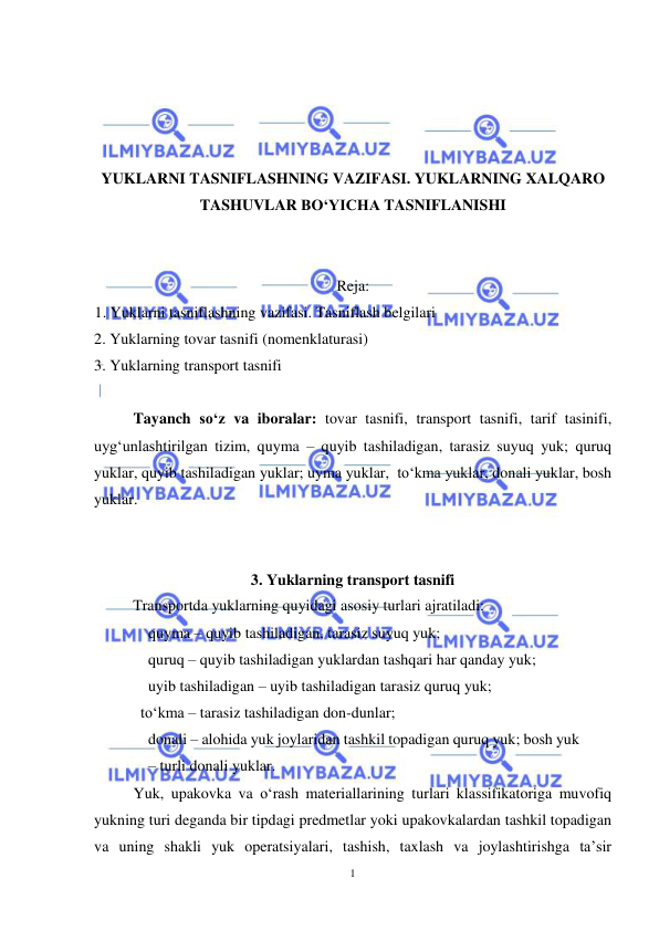  
1 
 
 
 
 
 
YUKLARNI TASNIFLASHNING VAZIFASI. YUKLARNING XALQARO 
TASHUVLAR BO‘YICHA TASNIFLANISHI 
 
 
Reja: 
1. Yuklarni tasniflashning vazifasi. Tasniflash belgilari 
2. Yuklarning tovar tasnifi (nomenklaturasi) 
3. Yuklarning transport tasnifi 
 
 
Tayanch so‘z va iboralar: tovar tasnifi, transport tasnifi, tarif tasinifi, 
uyg‘unlashtirilgan tizim, quyma – quyib tashiladigan, tarasiz suyuq yuk; quruq 
yuklar, quyib tashiladigan yuklar; uyma yuklar,  to‘kma yuklar, donali yuklar, bosh 
yuklar. 
 
 
3. Yuklarning transport tasnifi 
Transportda yuklarning quyidagi asosiy turlari ajratiladi: 
quyma – quyib tashiladigan, tarasiz suyuq yuk;  
quruq – quyib tashiladigan yuklardan tashqari har qanday yuk;  
uyib tashiladigan – uyib tashiladigan tarasiz quruq yuk; 
  to‘kma – tarasiz tashiladigan don-dunlar; 
donali – alohida yuk joylaridan tashkil topadigan quruq yuk; bosh yuk 
– turli donali yuklar. 
Yuk, upakovka va o‘rash materiallarining turlari klassifikatoriga muvofiq 
yukning turi deganda bir tipdagi predmetlar yoki upakovkalardan tashkil topadigan 
va uning shakli yuk operatsiyalari, tashish, taxlash va joylashtirishga ta’sir 
