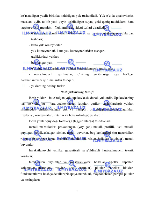  
2 
 
ko‘rsatadigan yaxlit birlikka keltirilgan yuk tushuniladi. Yuk o‘zida upakovkasiz, 
masalan, uyib, to‘kib yoki quyib tashiladigan suyuq yoki qattiq moddalarni ham 
taqdim qilishi mumkin.  Yuklarning quyidagi turlari ajratiladi: 
- o‘ralmagan donali yuk, to‘kib, uyib va quyib tashiladigan yuklardan 
tashqari; 
- katta yuk konteynerlari; 
- yuk konteynerlari, katta yuk konteynerlaridan tashqari; 
- tagliklardagi yuklar; 
- bog‘langan yuk; 
- o‘zining yuritmasiga ega bo‘lgan harakatlanuvchi qurilmalar; 
- harakatlanuvchi 
qurilmalar, 
o‘zining 
yuritmasiga 
ega 
bo‘lgan 
harakatlanuvchi qurilmalardan tashqari; 
- yuklarning boshqa turlari. 
Bosh yuklarning tasnifi 
Bosh yuklar – bu o‘ralgan yoki upakovkasiz donali yuklardir. Upakovkaning 
turi bo‘yicha bu - tara-upakovkadagi (qoplar, qutilar, yashiklardagi) yuklar, 
shuningdek yiriklashtirilgan yuk va transport birligidagi (paketlar, tagliklar, 
treylerlar, konteynerlar, lixterlar va hokazolardagi) yuklardir. 
Bosh yuklar quyidagi toifalarga (tagguruhlarga) tasniflanadi: 
 
metall mahsulotlar: prokatlangan (yoyilgan) metall, profilli, listli metall, 
quyilgan metall, o‘ralgan simlar, metall quvurlar, bog‘lamlardagi sim materiallar, 
rulon qilib o‘ralgan lentali material, metallolom, relslar, balkalar (to‘sinlar), metall 
buyumlar; 
 
harakatlanuvchi texnika: gusenitsali va g‘ildirakli harakatlanuvchi texnik 
vositalar; 
 
temir-beton buyumlar va konstruksiyalar: balkalar, rigellar, shpallar, 
kolonnalar (ustunlar), svaylar (qoziq ustunlar), plitalar, panellar, bloklar, 
fundamentlar va boshqa detallar (zinapoya marshlari, maydonchalar, parapet plitalar 
va boshqalar); 
