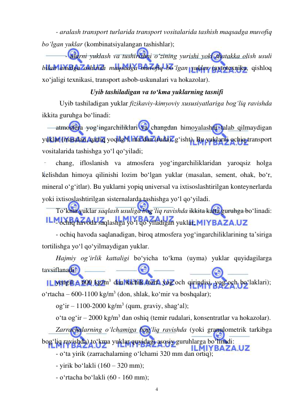  
4 
 
- aralash transport turlarida transport vositalarida tashish maqsadga muvofiq 
bo‘lgan yuklar (kombinatsiyalangan tashishlar); 
 
- ularni yuklash va tushirishni o‘zining yurishi yoki shatakka olish usuli 
bilan amalga oshirish maqsadga muvofiq bo‘lgan yuklar (avtotexnika, qishloq 
xo‘jaligi texnikasi, transport asbob-uskunalari va hokazolar). 
Uyib tashiladigan va to‘kma yuklarning tasnifi 
Uyib tashiladigan yuklar fizikaviy-kimyoviy xususiyatlariga bog‘liq ravishda 
ikkita guruhga bo‘linadi: 
atmosfera yog‘ingarchiliklari va changdan himoyalashni talab qilmaydigan 
yuklar (masalan, qattiq yoqilg‘i, ma’dan (ruda), g‘isht). Bu yuklarni ochiq transport 
vositalarida tashishga yo‘l qo‘yiladi; 
chang, ifloslanish va atmosfera yog‘ingarchiliklaridan yaroqsiz holga 
kelishdan himoya qilinishi lozim bo‘lgan yuklar (masalan, sement, ohak, bo‘r, 
mineral o‘g‘itlar). Bu yuklarni yopiq universal va ixtisoslashtirilgan konteynerlarda 
yoki ixtisoslashtirilgan sisternalarda tashishga yo‘l qo‘yiladi. 
To‘kma yuklar saqlash usuliga bog‘liq ravishda ikkita katta guruhga bo‘linadi: 
- ochiq havoda saqlashga yo‘l qo‘yiladigan yuklar; 
- ochiq havoda saqlanadigan, biroq atmosfera yog‘ingarchiliklarining ta’siriga 
tortilishga yo‘l qo‘yilmaydigan yuklar. 
Hajmiy og‘irlik kattaligi bo‘yicha to‘kma (uyma) yuklar quyidagilarga 
tavsiflanadi: 
yengil – 600 kg/m3 dan kichik (torf, yog‘och qirindisi, yog‘och bo‘laklari); 
o‘rtacha – 600-1100 kg/m3 (don, shlak, ko‘mir va boshqalar);  
og‘ir – 1100-2000 kg/m3 (qum, graviy, shag‘al); 
o‘ta og‘ir – 2000 kg/m3 dan oshiq (temir rudalari, konsentratlar va hokazolar). 
Zarrachalarning o‘lchamiga bog‘liq ravishda (yoki granulometrik tarkibga 
bog‘liq ravishda) to‘kma yuklar quyidagi asosiy guruhlarga bo‘linadi: 
- o‘ta yirik (zarrachalarning o‘lchami 320 mm dan ortiq);  
- yirik bo‘lakli (160 – 320 mm);  
- o‘rtacha bo‘lakli (60 - 160 mm); 
