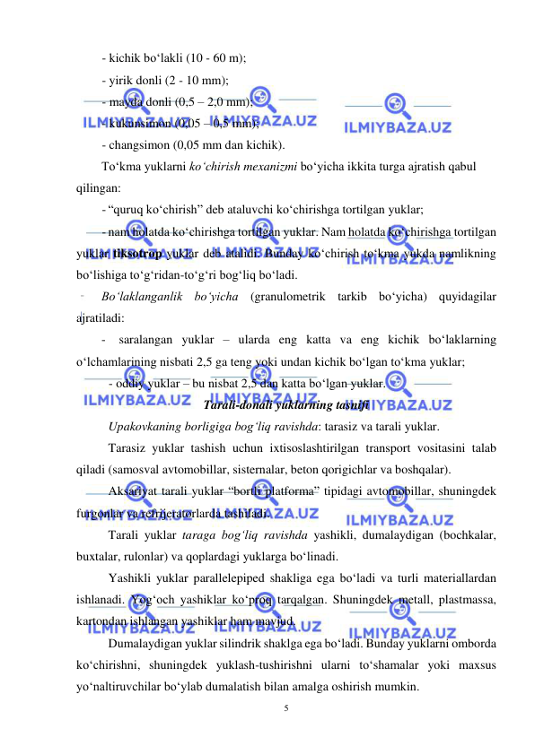  
5 
 
- kichik bo‘lakli (10 - 60 m);  
- yirik donli (2 - 10 mm);  
- mayda donli (0,5 – 2,0 mm); 
- kukunsimon (0,05 – 0,5 mm);  
- changsimon (0,05 mm dan kichik). 
To‘kma yuklarni ko‘chirish mexanizmi bo‘yicha ikkita turga ajratish qabul 
qilingan: 
- “quruq ko‘chirish” deb ataluvchi ko‘chirishga tortilgan yuklar;  
- nam holatda ko‘chirishga tortilgan yuklar. Nam holatda ko‘chirishga tortilgan 
yuklar tiksotrop yuklar deb atalidi. Bunday ko‘chirish to‘kma yukda namlikning 
bo‘lishiga to‘g‘ridan-to‘g‘ri bog‘liq bo‘ladi.  
Bo‘laklanganlik bo‘yicha (granulometrik tarkib bo‘yicha) quyidagilar 
ajratiladi: 
- saralangan yuklar – ularda eng katta va eng kichik bo‘laklarning 
o‘lchamlarining nisbati 2,5 ga teng yoki undan kichik bo‘lgan to‘kma yuklar; 
- oddiy yuklar – bu nisbat 2,5 dan katta bo‘lgan yuklar. 
Tarali-donali yuklarning tasnifi 
 
Upakovkaning borligiga bog‘liq ravishda: tarasiz va tarali yuklar. 
Tarasiz yuklar tashish uchun ixtisoslashtirilgan transport vositasini talab 
qiladi (samosval avtomobillar, sisternalar, beton qorigichlar va boshqalar). 
Aksariyat tarali yuklar “bortli platforma” tipidagi avtomobillar, shuningdek 
furgonlar va refrijeratorlarda tashiladi. 
Tarali yuklar taraga bog‘liq ravishda yashikli, dumalaydigan (bochkalar, 
buxtalar, rulonlar) va qoplardagi yuklarga bo‘linadi. 
Yashikli yuklar parallelepiped shakliga ega bo‘ladi va turli materiallardan 
ishlanadi. Yog‘och yashiklar ko‘proq tarqalgan. Shuningdek metall, plastmassa, 
kartondan ishlangan yashiklar ham mavjud. 
Dumalaydigan yuklar silindrik shaklga ega bo‘ladi. Bunday yuklarni omborda 
ko‘chirishni, shuningdek yuklash-tushirishni ularni to‘shamalar yoki maxsus 
yo‘naltiruvchilar bo‘ylab dumalatish bilan amalga oshirish mumkin.  
