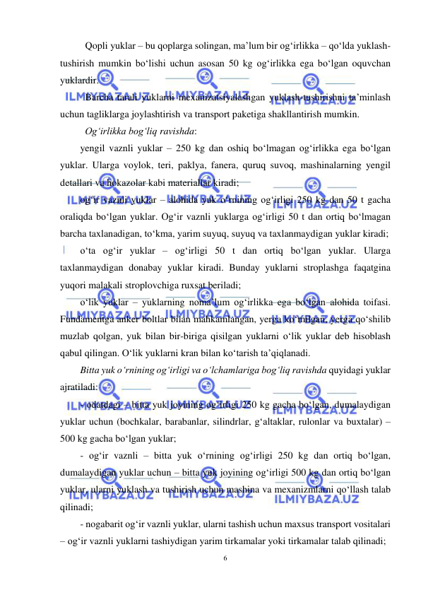  
6 
 
Qopli yuklar – bu qoplarga solingan, ma’lum bir og‘irlikka – qo‘lda yuklash-
tushirish mumkin bo‘lishi uchun asosan 50 kg og‘irlikka ega bo‘lgan oquvchan 
yuklardir. 
Barcha tarali yuklarni mexanizatsiyalashgan yuklash-tushirishni ta’minlash 
uchun tagliklarga joylashtirish va transport paketiga shakllantirish mumkin. 
Og‘irlikka bog‘liq ravishda: 
yengil vaznli yuklar – 250 kg dan oshiq bo‘lmagan og‘irlikka ega bo‘lgan 
yuklar. Ularga voylok, teri, paklya, fanera, quruq suvoq, mashinalarning yengil 
detallari va hokazolar kabi materiallar kiradi; 
og‘ir vaznli yuklar – alohida yuk o‘rnining og‘irligi 250 kg dan 50 t gacha 
oraliqda bo‘lgan yuklar. Og‘ir vaznli yuklarga og‘irligi 50 t dan ortiq bo‘lmagan 
barcha taxlanadigan, to‘kma, yarim suyuq, suyuq va taxlanmaydigan yuklar kiradi; 
o‘ta og‘ir yuklar – og‘irligi 50 t dan ortiq bo‘lgan yuklar. Ularga 
taxlanmaydigan donabay yuklar kiradi. Bunday yuklarni stroplashga faqatgina 
yuqori malakali stroplovchiga ruxsat beriladi; 
o‘lik yuklar – yuklarning noma’lum og‘irlikka ega bo‘lgan alohida toifasi. 
Fundamentga anker boltlar bilan mahkamlangan, yerga ko‘milgan, yerga qo‘shilib 
muzlab qolgan, yuk bilan bir-biriga qisilgan yuklarni o‘lik yuklar deb hisoblash 
qabul qilingan. O‘lik yuklarni kran bilan ko‘tarish ta’qiqlanadi. 
Bitta yuk o‘rnining og‘irligi va o‘lchamlariga bog‘liq ravishda quyidagi yuklar 
ajratiladi: 
- odatdagi – bitta yuk joyining og‘irligi 250 kg gacha bo‘lgan, dumalaydigan 
yuklar uchun (bochkalar, barabanlar, silindrlar, g‘altaklar, rulonlar va buxtalar) – 
500 kg gacha bo‘lgan yuklar; 
- og‘ir vaznli – bitta yuk o‘rnining og‘irligi 250 kg dan ortiq bo‘lgan, 
dumalaydigan yuklar uchun – bitta yuk joyining og‘irligi 500 kg dan ortiq bo‘lgan 
yuklar, ularni yuklash va tushirish uchun mashina va mexanizmlarni qo‘llash talab 
qilinadi; 
- nogabarit og‘ir vaznli yuklar, ularni tashish uchun maxsus transport vositalari 
– og‘ir vaznli yuklarni tashiydigan yarim tirkamalar yoki tirkamalar talab qilinadi; 
