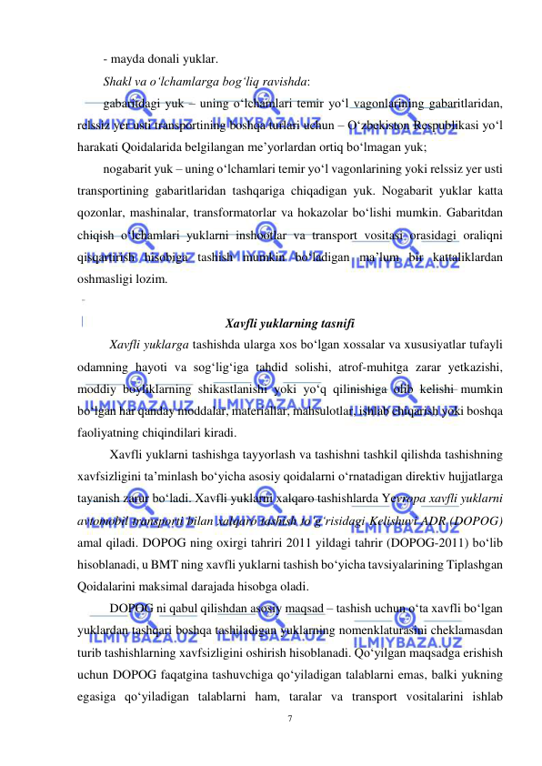  
7 
 
- mayda donali yuklar. 
Shakl va o‘lchamlarga bog‘liq ravishda: 
gabaritdagi yuk – uning o‘lchamlari temir yo‘l vagonlarining gabaritlaridan, 
relssiz yer usti transportining boshqa turlari uchun – O‘zbekiston Respublikasi yo‘l 
harakati Qoidalarida belgilangan me’yorlardan ortiq bo‘lmagan yuk; 
nogabarit yuk – uning o‘lchamlari temir yo‘l vagonlarining yoki relssiz yer usti 
transportining gabaritlaridan tashqariga chiqadigan yuk. Nogabarit yuklar katta 
qozonlar, mashinalar, transformatorlar va hokazolar bo‘lishi mumkin. Gabaritdan 
chiqish o‘lchamlari yuklarni inshootlar va transport vositasi orasidagi oraliqni 
qisqartirish hisobiga tashish mumkin bo‘ladigan ma’lum bir kattaliklardan 
oshmasligi lozim. 
 
Xavfli yuklarning tasnifi 
 
Xavfli yuklarga tashishda ularga xos bo‘lgan xossalar va xususiyatlar tufayli 
odamning hayoti va sog‘lig‘iga tahdid solishi, atrof-muhitga zarar yetkazishi, 
moddiy boyliklarning shikastlanishi yoki yo‘q qilinishiga olib kelishi mumkin 
bo‘lgan har qanday moddalar, materiallar, mahsulotlar, ishlab chiqarish yoki boshqa 
faoliyatning chiqindilari kiradi. 
Xavfli yuklarni tashishga tayyorlash va tashishni tashkil qilishda tashishning 
xavfsizligini ta’minlash bo‘yicha asosiy qoidalarni o‘rnatadigan direktiv hujjatlarga 
tayanish zarur bo‘ladi. Xavfli yuklarni xalqaro tashishlarda Yevropa xavfli yuklarni 
avtomobil transporti bilan xalqaro tashish to‘g‘risidagi Kelishuvi ADR (DOPOG) 
amal qiladi. DOPOG ning oxirgi tahriri 2011 yildagi tahrir (DOPOG-2011) bo‘lib 
hisoblanadi, u BMT ning xavfli yuklarni tashish bo‘yicha tavsiyalarining Tiplashgan 
Qoidalarini maksimal darajada hisobga oladi.  
DOPOG ni qabul qilishdan asosiy maqsad – tashish uchun o‘ta xavfli bo‘lgan 
yuklardan tashqari boshqa tashiladigan yuklarning nomenklaturasini cheklamasdan 
turib tashishlarning xavfsizligini oshirish hisoblanadi. Qo‘yilgan maqsadga erishish 
uchun DOPOG faqatgina tashuvchiga qo‘yiladigan talablarni emas, balki yukning 
egasiga qo‘yiladigan talablarni ham, taralar va transport vositalarini ishlab 

