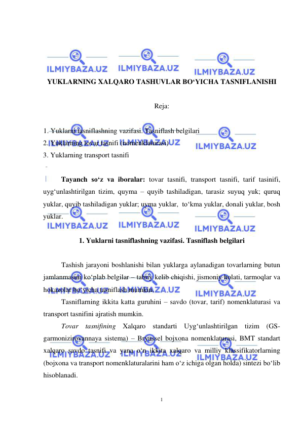  
1 
 
 
 
 
 
YUKLARNING XALQARO TASHUVLAR BO‘YICHA TASNIFLANISHI 
 
Reja: 
 
1. Yuklarni tasniflashning vazifasi. Tasniflash belgilari 
2. Yuklarning tovar tasnifi (nomenklaturasi) 
3. Yuklarning transport tasnifi 
 
 
Tayanch so‘z va iboralar: tovar tasnifi, transport tasnifi, tarif tasinifi, 
uyg‘unlashtirilgan tizim, quyma – quyib tashiladigan, tarasiz suyuq yuk; quruq 
yuklar, quyib tashiladigan yuklar; uyma yuklar,  to‘kma yuklar, donali yuklar, bosh 
yuklar. 
 
1. Yuklarni tasniflashning vazifasi. Tasniflash belgilari 
 
Tashish jarayoni boshlanishi bilan yuklarga aylanadigan tovarlarning butun 
jamlanmasini ko‘plab belgilar – tabiiy kelib chiqishi, jismoniy holati, tarmoqlar va 
hokazolar bo‘yicha tasniflash mumkin. 
Tasniflarning ikkita katta guruhini – savdo (tovar, tarif) nomenklaturasi va 
transport tasnifini ajratish mumkin. 
Tovar tasnifining Xalqaro standarti Uyg‘unlashtirilgan tizim (GS- 
garmonizirovannaya sistema) – Bryussel bojxona nomenklaturasi, BMT standart 
xalqaro savdo tasnifi va yana o‘n ikkita xalqaro va milliy klassifikatorlarning 
(bojxona va transport nomenklaturalarini ham o‘z ichiga olgan holda) sintezi bo‘lib 
hisoblanadi.  
