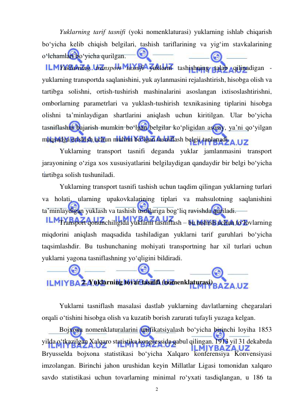  
2 
 
Yuklarning tarif tasnifi (yoki nomenklaturasi) yuklarning ishlab chiqarish 
bo‘yicha kelib chiqish belgilari, tashish tariflarining va yig‘im stavkalarining 
o‘lchamlari bo‘yicha qurilgan.  
Yuklarning transport tasnifi yuklarni tashishning talab qilinadigan - 
yuklarning transportda saqlanishini, yuk aylanmasini rejalashtirish, hisobga olish va 
tartibga solishni, ortish-tushirish mashinalarini asoslangan ixtisoslashtirishni, 
omborlarning parametrlari va yuklash-tushirish texnikasining tiplarini hisobga 
olishni ta’minlaydigan shartlarini aniqlash uchun kiritilgan. Ular bo‘yicha 
tasniflashni bajarish mumkin bo‘lgan belgilar ko‘pligidan asosiy, ya’ni qo‘yilgan 
maqsadga erishish uchun muhim bo‘lgan tasniflash belgii tanlanadi.  
Yuklarning transport tasnifi deganda yuklar jamlanmasini transport 
jarayonining o‘ziga xos xususiyatlarini belgilaydigan qandaydir bir belgi bo‘yicha 
tartibga solish tushuniladi.  
Yuklarning transport tasnifi tashish uchun taqdim qilingan yuklarning turlari 
va holati, ularning upakovkalarining tiplari va mahsulotning saqlanishini 
ta’minlaydigan yuklash va tashish usullariga bog‘liq ravishda quriladi.  
Transport qonunchiligida yuklarni tasniflash – bu tashish uchun to‘lovlarning 
miqdorini aniqlash maqsadida tashiladigan yuklarni tarif guruhlari bo‘yicha 
taqsimlashdir. Bu tushunchaning mohiyati transportning har xil turlari uchun 
yuklarni yagona tasniflashning yo‘qligini bildiradi. 
 
2. Yuklarning tovar tasnifi (nomenklaturasi) 
 
Yuklarni tasniflash masalasi dastlab yuklarning davlatlarning chegaralari 
orqali o‘tishini hisobga olish va kuzatib borish zarurati tufayli yuzaga kelgan.  
Bojxona nomenklaturalarini unifikatsiyalash bo‘yicha birinchi loyiha 1853 
yilda o‘tkazilgan Xalqaro statistika kongressida qabul qilingan. 1913 yil 31 dekabrda 
Bryusselda bojxona statistikasi bo‘yicha Xalqaro konferensiya Konvensiyasi 
imzolangan. Birinchi jahon urushidan keyin Millatlar Ligasi tomonidan xalqaro 
savdo statistikasi uchun tovarlarning minimal ro‘yxati tasdiqlangan, u 186 ta 
