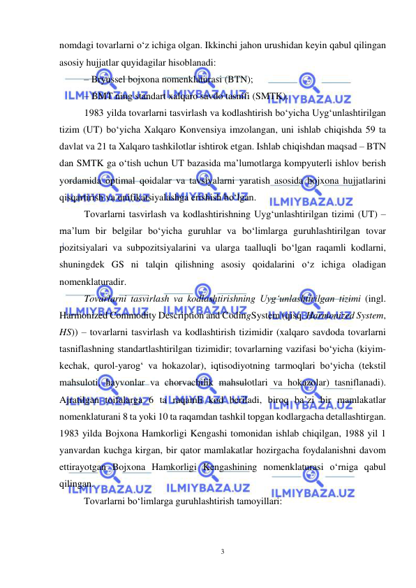  
3 
 
nomdagi tovarlarni o‘z ichiga olgan. Ikkinchi jahon urushidan keyin qabul qilingan 
asosiy hujjatlar quyidagilar hisoblanadi: 
– Bryussel bojxona nomenklaturasi (BTN); 
– BMT ning standart xalqaro savdo tasnifi (SMTK). 
1983 yilda tovarlarni tasvirlash va kodlashtirish bo‘yicha Uyg‘unlashtirilgan 
tizim (UT) bo‘yicha Xalqaro Konvensiya imzolangan, uni ishlab chiqishda 59 ta 
davlat va 21 ta Xalqaro tashkilotlar ishtirok etgan. Ishlab chiqishdan maqsad – BTN 
dan SMTK ga o‘tish uchun UT bazasida ma’lumotlarga kompyuterli ishlov berish 
yordamida optimal qoidalar va tavsiyalarni yaratish asosida bojxona hujjatlarini 
qisqartirish va unifikatsiyalashga erishish bo‘lgan.  
Tovarlarni tasvirlash va kodlashtirishning Uyg‘unlashtirilgan tizimi (UT) – 
ma’lum bir belgilar bo‘yicha guruhlar va bo‘limlarga guruhlashtirilgan tovar 
pozitsiyalari va subpozitsiyalarini va ularga taalluqli bo‘lgan raqamli kodlarni, 
shuningdek GS ni talqin qilishning asosiy qoidalarini o‘z ichiga oladigan 
nomenklaturadir. 
Tovarlarni tasvirlash va kodlashtirishning Uyg‘unlashtirilgan tizimi (ingl. 
Harmonized Commodity Description and CodingSystem (qisq. Harmonized System, 
HS)) – tovarlarni tasvirlash va kodlashtirish tizimidir (xalqaro savdoda tovarlarni 
tasniflashning standartlashtirilgan tizimidir; tovarlarning vazifasi bo‘yicha (kiyim-
kechak, qurol-yarog‘ va hokazolar), iqtisodiyotning tarmoqlari bo‘yicha (tekstil 
mahsuloti, hayvonlar va chorvachilik mahsulotlari va hokazolar) tasniflanadi). 
Ajratilgan toifalarga 6 ta raqamli kod beriladi, biroq ba’zi bir mamlakatlar 
nomenklaturani 8 ta yoki 10 ta raqamdan tashkil topgan kodlargacha detallashtirgan. 
1983 yilda Bojxona Hamkorligi Kengashi tomonidan ishlab chiqilgan, 1988 yil 1 
yanvardan kuchga kirgan, bir qator mamlakatlar hozirgacha foydalanishni davom 
ettirayotgan Bojxona Hamkorligi Kengashining nomenklaturasi o‘rniga qabul 
qilingan. 
Tovarlarni bo‘limlarga guruhlashtirish tamoyillari: 
