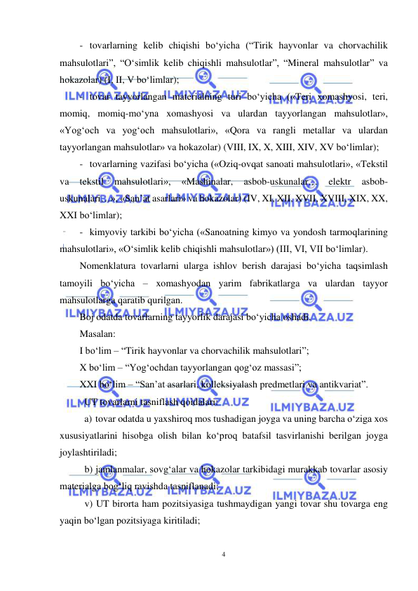  
4 
 
- tovarlarning kelib chiqishi bo‘yicha (“Tirik hayvonlar va chorvachilik 
mahsulotlari”, “O‘simlik kelib chiqishli mahsulotlar”, “Mineral mahsulotlar” va 
hokazolar) (I, II, V bo‘limlar); 
- tovar tayyorlangan materialning turi bo‘yicha («Teri xomashyosi, teri, 
momiq, momiq-mo‘yna xomashyosi va ulardan tayyorlangan mahsulotlar», 
«Yog‘och va yog‘och mahsulotlari», «Qora va rangli metallar va ulardan 
tayyorlangan mahsulotlar» va hokazolar) (VIII, IX, X, XIII, XIV, XV bo‘limlar); 
- tovarlarning vazifasi bo‘yicha («Oziq-ovqat sanoati mahsulotlari», «Tekstil 
va 
tekstil 
mahsulotlari», 
«Mashinalar, 
asbob-uskunalar… 
elektr 
asbob-
uskunalari…», «San’at asarlari» va hokazolar) (IV, XI, XII, XVII, XVIII, XIX, XX, 
XXI bo‘limlar); 
- kimyoviy tarkibi bo‘yicha («Sanoatning kimyo va yondosh tarmoqlarining 
mahsulotlari», «O‘simlik kelib chiqishli mahsulotlar») (III, VI, VII bo‘limlar). 
Nomenklatura tovarlarni ularga ishlov berish darajasi bo‘yicha taqsimlash 
tamoyili bo‘yicha – xomashyodan yarim fabrikatlarga va ulardan tayyor 
mahsulotlarga qaratib qurilgan. 
Boj odatda tovarlarning tayyorlik darajasi bo‘yicha oshadi. 
Masalan: 
I bo‘lim – “Tirik hayvonlar va chorvachilik mahsulotlari”;  
X bo‘lim – “Yog‘ochdan tayyorlangan qog‘oz massasi”; 
XXI bo‘lim – “San’at asarlari, kolleksiyalash predmetlari va antikvariat”. 
UT tovarlarni tasniflash qoidalari: 
a) tovar odatda u yaxshiroq mos tushadigan joyga va uning barcha o‘ziga xos 
xususiyatlarini hisobga olish bilan ko‘proq batafsil tasvirlanishi berilgan joyga 
joylashtiriladi;  
 
b) jamlanmalar, sovg‘alar va hokazolar tarkibidagi murakkab tovarlar asosiy 
materialga bog‘liq ravishda tasniflanadi;  
 
v) UT birorta ham pozitsiyasiga tushmaydigan yangi tovar shu tovarga eng 
yaqin bo‘lgan pozitsiyaga kiritiladi;  
