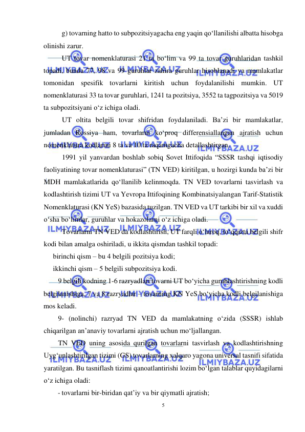  
5 
 
 
g) tovarning hatto to subpozitsiyagacha eng yaqin qo‘llanilishi albatta hisobga 
olinishi zarur. 
UT tovar nomenklaturasi 21 ta bo‘lim va 99 ta tovar guruhlaridan tashkil 
topadi, bunda 77, 98 va 99 guruhlar zahira guruhlar hisoblanadi va mamlakatlar 
tomonidan spesifik tovarlarni kiritish uchun foydalanilishi mumkin. UT 
nomenklaturasi 33 ta tovar guruhlari, 1241 ta pozitsiya, 3552 ta tagpozitsiya va 5019 
ta subpozitsiyani o‘z ichiga oladi. 
UT oltita belgili tovar shifridan foydalaniladi. Ba’zi bir mamlakatlar, 
jumladan Rossiya ham, tovarlarni ko‘proq differensiallangan ajratish uchun 
nomenklatura kodlarini 8 ta va 10 ta raqamgacha detallashtirgan.  
1991 yil yanvardan boshlab sobiq Sovet Ittifoqida “SSSR tashqi iqtisodiy 
faoliyatining tovar nomenklaturasi” (TN VED) kiritilgan, u hozirgi kunda ba’zi bir 
MDH mamlakatlarida qo‘llanilib kelinmoqda. TN VED tovarlarni tasvirlash va 
kodlashtirish tizimi UT va Yevropa Ittifoqining Kombinatsiyalangan Tarif-Statistik 
Nomenklaturasi (KN YeS) bazasida tuzilgan. TN VED va UT tarkibi bir xil va xuddi 
o‘sha bo‘limlar, guruhlar va hokazolarni o‘z ichiga oladi. 
Tovarlarni TN VED da kodlashtirish, UT farqli o‘laroq, to‘qqizta belgili shifr 
kodi bilan amalga oshiriladi, u ikkita qismdan tashkil topadi: 
birinchi qism – bu 4 belgili pozitsiya kodi; 
ikkinchi qism – 5 belgili subpozitsiya kodi. 
9 belgili kodning 1-6 razryadlari tovarni UT bo‘yicha guruhlashtirishning kodli 
belgilanishiga, 7 va 8 razryadlar – tovarning KN YeS bo‘yicha kodli belgilanishiga 
mos keladi. 
9- (nolinchi) razryad TN VED da mamlakatning o‘zida (SSSR) ishlab 
chiqarilgan an’anaviy tovarlarni ajratish uchun mo‘ljallangan. 
TN VED uning asosida qurilgan tovarlarni tasvirlash va kodlashtirishning 
Uyg‘unlashtirilgan tizimi (GS) tovarlarning xalqaro yagona universal tasnifi sifatida 
yaratilgan. Bu tasniflash tizimi qanoatlantirishi lozim bo‘lgan talablar quyidagilarni 
o‘z ichiga oladi: 
- tovarlarni bir-biridan qat’iy va bir qiymatli ajratish; 
