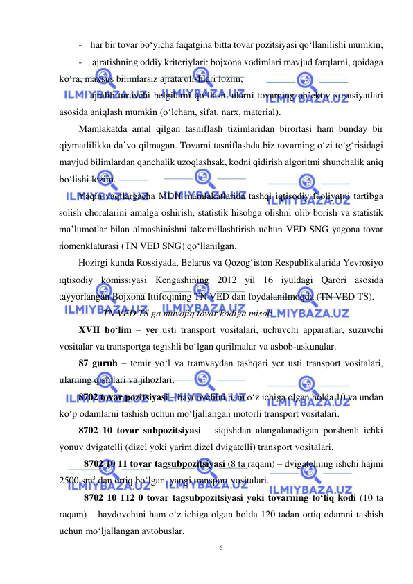  
6 
 
- har bir tovar bo‘yicha faqatgina bitta tovar pozitsiyasi qo‘llanilishi mumkin; 
- ajratishning oddiy kriteriylari: bojxona xodimlari mavjud farqlarni, qoidaga 
ko‘ra, maxsus bilimlarsiz ajrata olishlari lozim; 
- ajralib turuvchi belgilarni qo‘llash, ularni tovarning ob’ektiv xususiyatlari 
asosida aniqlash mumkin (o‘lcham, sifat, narx, material). 
Mamlakatda amal qilgan tasniflash tizimlaridan birortasi ham bunday bir 
qiymatlilikka da’vo qilmagan. Tovarni tasniflashda biz tovarning o‘zi to‘g‘risidagi 
mavjud bilimlardan qanchalik uzoqlashsak, kodni qidirish algoritmi shunchalik aniq 
bo‘lishi lozim.  
Yaqin vaqtlargacha MDH mamlakatlarida tashqi iqtisodiy faoliyatni tartibga 
solish choralarini amalga oshirish, statistik hisobga olishni olib borish va statistik 
ma’lumotlar bilan almashinishni takomillashtirish uchun VED SNG yagona tovar 
nomenklaturasi (TN VED SNG) qo‘llanilgan. 
Hozirgi kunda Rossiyada, Belarus va Qozog‘iston Respublikalarida Yevrosiyo 
iqtisodiy komissiyasi Kengashining 2012 yil 16 iyuldagi Qarori asosida 
tayyorlangan Bojxona Ittifoqining TN VED dan foydalanilmoqda (TN VED TS). 
TN VED TS ga muvofiq tovar kodiga misol: 
XVII bo‘lim – yer usti transport vositalari, uchuvchi apparatlar, suzuvchi 
vositalar va transportga tegishli bo‘lgan qurilmalar va asbob-uskunalar.  
87 guruh – temir yo‘l va tramvaydan tashqari yer usti transport vositalari, 
ularning qismlari va jihozlari. 
8702 tovar pozitsiyasi – haydovchini ham o‘z ichiga olgan holda 10 va undan 
ko‘p odamlarni tashish uchun mo‘ljallangan motorli transport vositalari. 
8702 10 tovar subpozitsiyasi – siqishdan alangalanadigan porshenli ichki 
yonuv dvigatelli (dizel yoki yarim dizel dvigatelli) transport vositalari. 
8702 10 11 tovar tagsubpozitsiyasi (8 ta raqam) – dvigatelning ishchi hajmi 
2500 sm3 dan ortiq bo‘lgan, yangi transport vositalari. 
8702 10 112 0 tovar tagsubpozitsiyasi yoki tovarning to‘liq kodi (10 ta 
raqam) – haydovchini ham o‘z ichiga olgan holda 120 tadan ortiq odamni tashish 
uchun mo‘ljallangan avtobuslar. 
