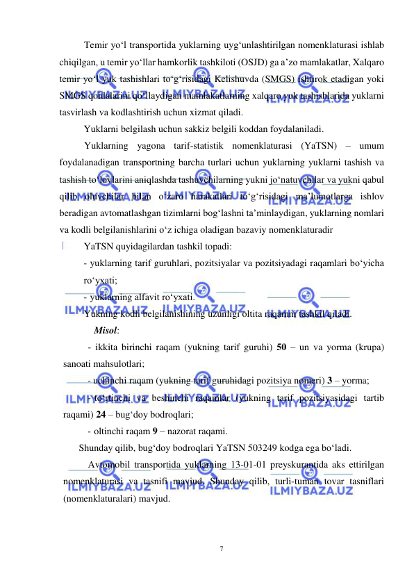  
7 
 
Temir yo‘l transportida yuklarning uyg‘unlashtirilgan nomenklaturasi ishlab 
chiqilgan, u temir yo‘llar hamkorlik tashkiloti (OSJD) ga a’zo mamlakatlar, Xalqaro 
temir yo‘l yuk tashishlari to‘g‘risidagi Kelishuvda (SMGS) ishtirok etadigan yoki 
SMGS qoidalarini qo‘llaydigan mamlakatlarning xalqaro yuk tashishlarida yuklarni 
tasvirlash va kodlashtirish uchun xizmat qiladi.  
Yuklarni belgilash uchun sakkiz belgili koddan foydalaniladi.  
Yuklarning yagona tarif-statistik nomenklaturasi (YaTSN) – umum 
foydalanadigan transportning barcha turlari uchun yuklarning yuklarni tashish va 
tashish to‘lovlarini aniqlashda tashuvchilarning yukni jo‘natuvchilar va yukni qabul 
qilib oluvchilar bilan o‘zaro harakatlari to‘g‘risidagi ma’lumotlarga ishlov 
beradigan avtomatlashgan tizimlarni bog‘lashni ta’minlaydigan, yuklarning nomlari 
va kodli belgilanishlarini o‘z ichiga oladigan bazaviy nomenklaturadir 
YaTSN quyidagilardan tashkil topadi: 
- yuklarning tarif guruhlari, pozitsiyalar va pozitsiyadagi raqamlari bo‘yicha 
ro‘yxati; 
- yuklarning alfavit ro‘yxati. 
Yukning kodli belgilanishining uzunligi oltita raqamni tashkil qiladi.  
 
Misol: 
- ikkita birinchi raqam (yukning tarif guruhi) 50 – un va yorma (krupa) 
sanoati mahsulotlari; 
- uchinchi raqam (yukning tarif guruhidagi pozitsiya nomeri) 3 – yorma; 
- to‘rtinchi va beshinchi raqamlar (yukning tarif pozitsiyasidagi tartib 
raqami) 24 – bug‘doy bodroqlari; 
- oltinchi raqam 9 – nazorat raqami. 
Shunday qilib, bug‘doy bodroqlari YaTSN 503249 kodga ega bo‘ladi. 
Avtomobil transportida yuklarning 13-01-01 preyskurantida aks ettirilgan 
nomenklaturasi va tasnifi mavjud. Shunday qilib, turli-tuman tovar tasniflari 
(nomenklaturalari) mavjud. 
 
