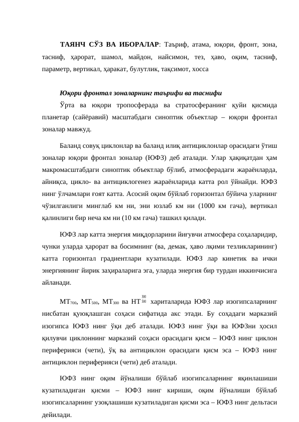 ТАЯНЧ СЎЗ ВА ИБОРАЛАР: Таъриф, атама, юқори, фронт, зона,
тасниф,  ҳарорат,  шамол,  майдон,  найсимон,  тез,  ҳаво,  оқим,  тасниф,
параметр, вертикал, ҳаракат, булутлик, тақсимот, хосса
Юқори фронтал зоналарнинг таърифи ва таснифи
Ўрта  ва  юқори  тропосферада  ва  стратосферанинг  қуйи  қисмида
планетар  (сайёравий)  масштабдаги  синоптик объектлар  – юқори  фронтал
зоналар мавжуд.
Баланд совуқ циклонлар ва баланд илиқ антициклонлар орасидаги ўтиш
зоналар юқори фронтал зоналар (ЮФЗ) деб аталади. Улар ҳақиқатдан ҳам
макромасштабдаги синоптик объектлар бўлиб, атмосферадаги жараёнларда,
айниқса, цикло- ва антициклогенез жараёнларида катта рол ўйнайди. ЮФЗ
нинг ўлчамлари ғоят катта. Асосий оқим бўйлаб горизонтал бўйича уларнинг
чўзилганлиги минглаб км ни, эни юзлаб км ни (1000 км гача), вертикал
қалинлиги бир неча км ни (10 км гача) ташкил қилади.
ЮФЗ лар катта энергия миқдорларини йиғувчи атмосфера соҳаларидир,
чунки уларда ҳарорат ва босимнинг (ва, демак, ҳаво лқими тезликларининг)
катта  горизонтал  градиентлари  кузатилади.  ЮФЗ  лар  кинетик  ва  ички
энергиянинг йирик заҳираларига эга, уларда энергия бир турдан иккинчисига
айланади. 
МТ700, МТ500, МТ300 ва НТ 500
300
 хариталарида ЮФЗ лар изогипсаларнинг
нисбатан  қуюқлашган  соҳаси  сифатида  акс  этади.  Бу  соҳадаги  марказий
изогипса  ЮФЗ нинг  ўқи деб  аталади.  ЮФЗ  нинг  ўқи  ва  ЮФЗни  ҳосил
қилувчи циклоннинг марказий соҳаси орасидаги қисм – ЮФЗ нинг циклон
периферияси  (чети), ўқ ва  антициклон орасидаги  қисм  эса  –  ЮФЗ нинг
антициклон периферияси (чети) деб аталади.
ЮФЗ  нинг  оқим  йўналиши  бўйлаб  изогипсаларнинг  яқинлашиши
кузатиладиган  қисми  –  ЮФЗ  нинг  кириши,  оқим  йўналиши  бўйлаб
изогипсаларнинг узоқлашиши кузатиладиган қисми эса – ЮФЗ нинг дельтаси
дейилади.
