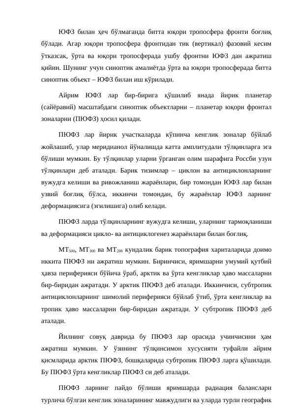 ЮФЗ билан ҳеч бўлмаганда битта юқори тропосфера фронти боғлиқ
бўлади. Агар юқори тропосфера фронтидан тик (вертикал) фазовий кесим
ўтказсак, ўрта ва юқори тропосферада ушбу фронтни ЮФЗ дан ажратиш
қийин. Шунинг учун синоптик амалиётда ўрта ва юқори тропосферада битта
синоптик объект – ЮФЗ билан иш кўрилади.
Айрим  ЮФЗ  лар  бир-бирига  қўшилиб  янада  йирик  планетар
(сайёравий) масштабдаги синоптик объектларни – планетар юқори фронтал
зоналарни (ПЮФЗ) ҳосил қилади.
ПЮФЗ  лар  йирик  участкаларда  кўпинча  кенглик  зоналар  бўйлаб
жойлашиб, улар меридианол йўналишда катта амплитудали тўлқинларга эга
бўлиши мумкин. Бу тўлқинлар уларни ўрганган олим шарафига Россби узун
тўлқинлари деб аталади. Барик тизимлар – циклон ва антициклонларнинг
вужудга келиши ва ривожланиш жараёнлари, бир томондан ЮФЗ лар билан
узвий  боғлиқ  бўлса,  иккинчи  томондан,  бу  жараёнлар  ЮФЗ  ларнинг
деформациясига (эгилишига) олиб келади.
ПЮФЗ ларда тўлқинларнинг вужудга келиши, уларнинг тармоқланиши
ва деформацияси цикло- ва антициклогенез жараёнлари билан боғлиқ.
МТ500, МТ300 ва МТ200 кундалик барик топография хариталарида доимо
иккита ПЮФЗ ни ажратиш мумкин. Биринчиси, яримшарни умумий қутбий
ҳавза периферияси бўйича ўраб, арктик ва ўрта кенгликлар ҳаво массаларни
бир-биридан ажратади. У арктик ПЮФЗ деб аталади. Иккинчиси, субтропик
антициклонларнинг шимолий периферияси бўйлаб ўтиб, ўрта кенгликлар ва
тропик ҳаво массаларни бир-биридан ажратади. У субтропик ПЮФЗ деб
аталади.
Йилнинг  совуқ  даврида  бу  ПЮФЗ  лар  орасида  учинчисини  ҳам
ажратиш  мумкин.  У  ўзининг  тўлқинсимон  хусусияти  туфайли  айрим
қисмларида арктик ПЮФЗ, бошқаларида субтропик ПЮФЗ ларга қўшилади.
Бу ПЮФЗ ўрта кенгликлар ПЮФЗ си деб аталади.
ПЮФЗ  ларнинг  пайдо  бўлиши  яримшарда  радиация  баланслари
турлича бўлган кенглик зоналарининг мавжудлиги ва уларда турли географик
